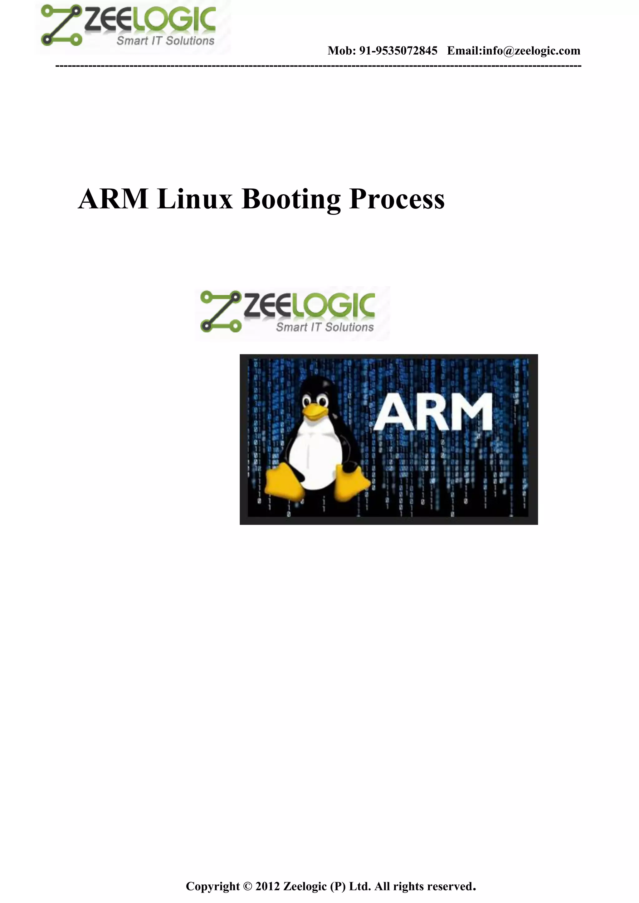 Mob: 91-9535072845 Email:info@zeelogic.com
--------------------------------------------------------------------------------------------------------------------------------




     ARM Linux Booting Process




                               Copyright © 2012 Zeelogic (P) Ltd. All rights reserved.
 