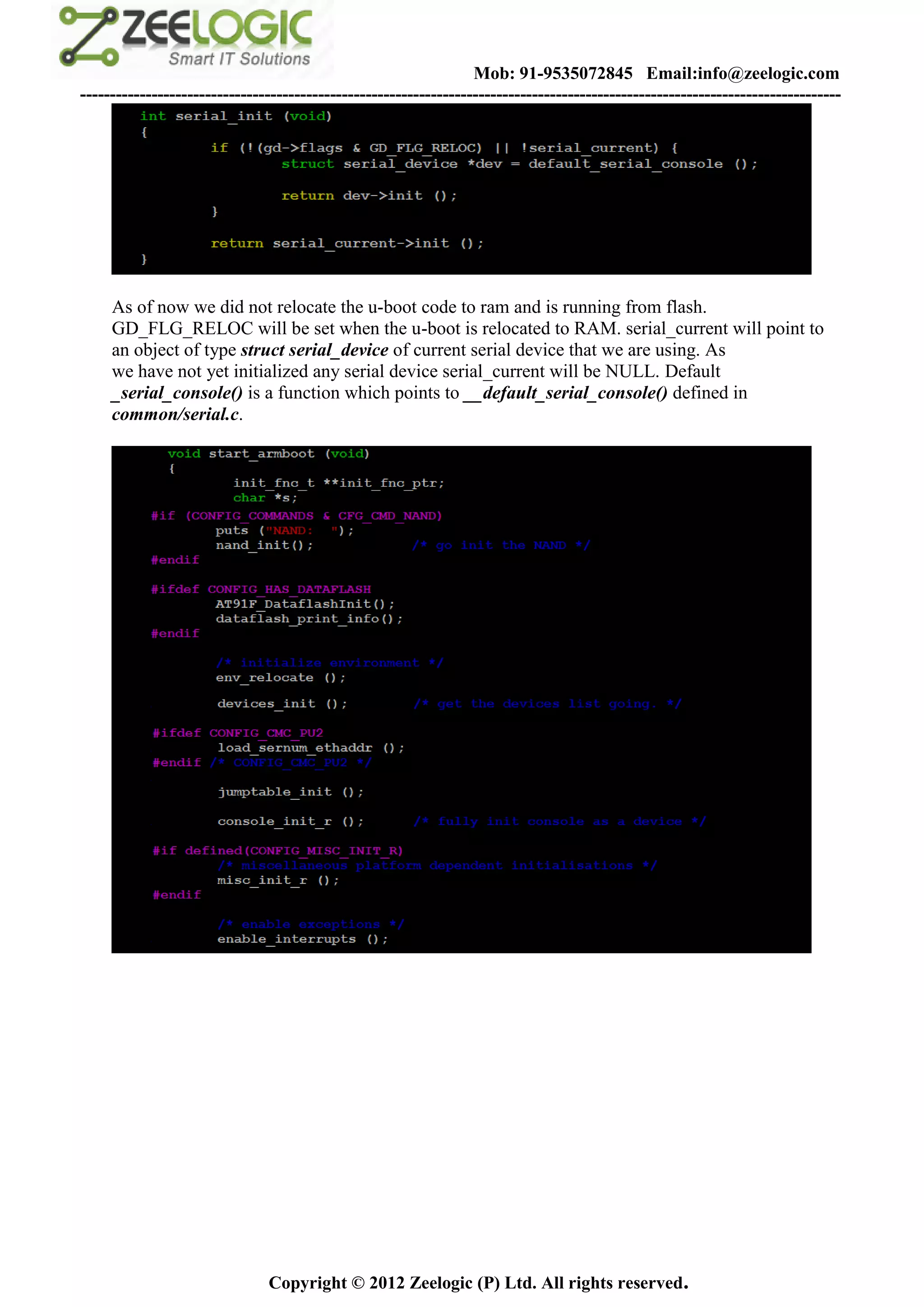 Mob: 91-9535072845 Email:info@zeelogic.com
--------------------------------------------------------------------------------------------------------------------------------




     As of now we did not relocate the u-boot code to ram and is running from flash.
     GD_FLG_RELOC will be set when the u-boot is relocated to RAM. serial_current will point to
     an object of type struct serial_device of current serial device that we are using. As
     we have not yet initialized any serial device serial_current will be NULL. Default
     _serial_console() is a function which points to __default_serial_console() defined in
     common/serial.c.




                               Copyright © 2012 Zeelogic (P) Ltd. All rights reserved.
 