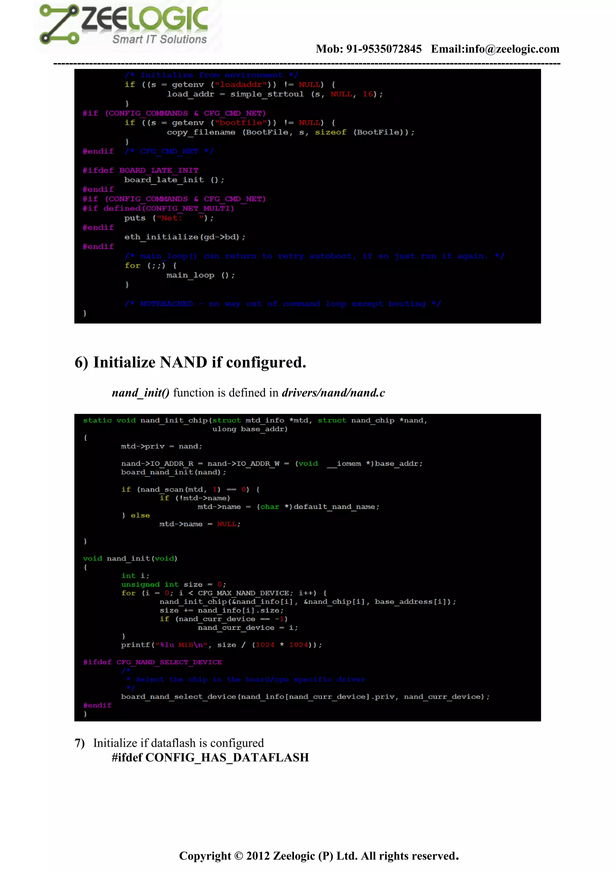 Mob: 91-9535072845 Email:info@zeelogic.com
--------------------------------------------------------------------------------------------------------------------------------




     6) Initialize NAND if configured.
              nand_init() function is defined in drivers/nand/nand.c




     7) Initialize if dataflash is configured
            #ifdef CONFIG_HAS_DATAFLASH




                               Copyright © 2012 Zeelogic (P) Ltd. All rights reserved.
 