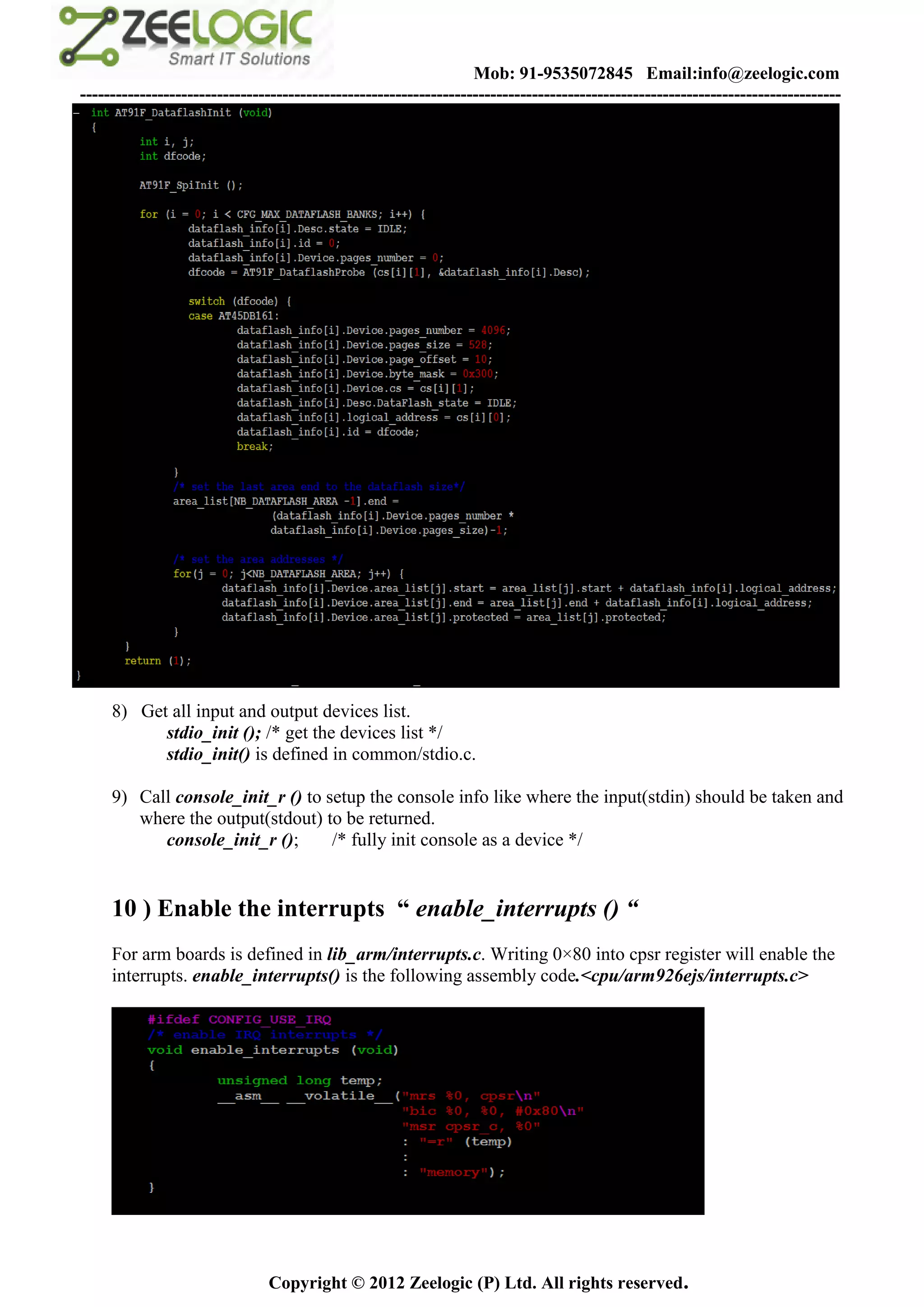 Mob: 91-9535072845 Email:info@zeelogic.com
--------------------------------------------------------------------------------------------------------------------------------




     8) Get all input and output devices list.
           stdio_init (); /* get the devices list */
           stdio_init() is defined in common/stdio.c.

     9) Call console_init_r () to setup the console info like where the input(stdin) should be taken and
        where the output(stdout) to be returned.
           console_init_r ();      /* fully init console as a device */


     10 ) Enable the interrupts “ enable_interrupts () “
     For arm boards is defined in lib_arm/interrupts.c. Writing 0×80 into cpsr register will enable the
     interrupts. enable_interrupts() is the following assembly code.<cpu/arm926ejs/interrupts.c>




                               Copyright © 2012 Zeelogic (P) Ltd. All rights reserved.
 