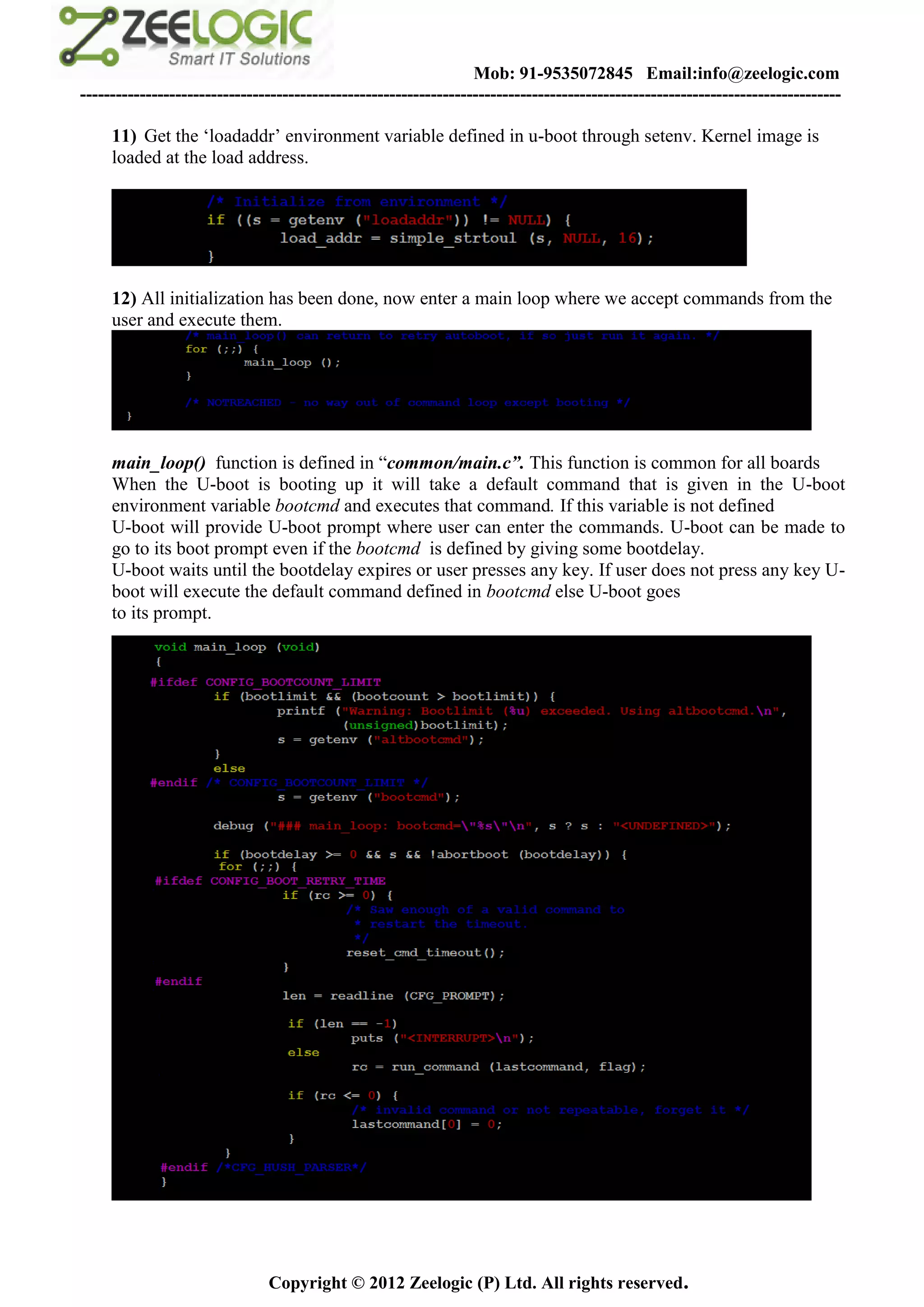 Mob: 91-9535072845 Email:info@zeelogic.com
--------------------------------------------------------------------------------------------------------------------------------

     11) Get the ‘loadaddr’ environment variable defined in u-boot through setenv. Kernel image is
     loaded at the load address.




     12) All initialization has been done, now enter a main loop where we accept commands from the
     user and execute them.




     main_loop() function is defined in “common/main.c”. This function is common for all boards
     When the U-boot is booting up it will take a default command that is given in the U-boot
     environment variable bootcmd and executes that command. If this variable is not defined
     U-boot will provide U-boot prompt where user can enter the commands. U-boot can be made to
     go to its boot prompt even if the bootcmd is defined by giving some bootdelay.
     U-boot waits until the bootdelay expires or user presses any key. If user does not press any key U-
     boot will execute the default command defined in bootcmd else U-boot goes
     to its prompt.




                               Copyright © 2012 Zeelogic (P) Ltd. All rights reserved.
 