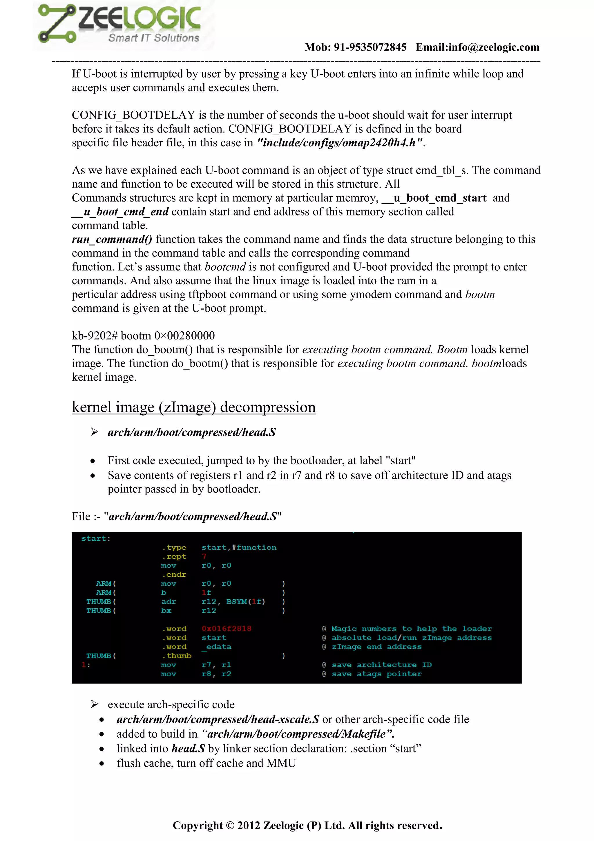 Mob: 91-9535072845 Email:info@zeelogic.com
--------------------------------------------------------------------------------------------------------------------------------
     If U-boot is interrupted by user by pressing a key U-boot enters into an infinite while loop and
     accepts user commands and executes them.

     CONFIG_BOOTDELAY is the number of seconds the u-boot should wait for user interrupt
     before it takes its default action. CONFIG_BOOTDELAY is defined in the board
     specific file header file, in this case in "include/configs/omap2420h4.h".

     As we have explained each U-boot command is an object of type struct cmd_tbl_s. The command
     name and function to be executed will be stored in this structure. All
     Commands structures are kept in memory at particular memroy, __u_boot_cmd_start and
     __u_boot_cmd_end contain start and end address of this memory section called
     command table.
     run_command() function takes the command name and finds the data structure belonging to this
     command in the command table and calls the corresponding command
     function. Let’s assume that bootcmd is not configured and U-boot provided the prompt to enter
     commands. And also assume that the linux image is loaded into the ram in a
     perticular address using tftpboot command or using some ymodem command and bootm
     command is given at the U-boot prompt.

     kb-9202# bootm 0×00280000
     The function do_bootm() that is responsible for executing bootm command. Bootm loads kernel
     image. The function do_bootm() that is responsible for executing bootm command. bootmloads
     kernel image.

     kernel image (zImage) decompression
           arch/arm/boot/compressed/head.S

             First code executed, jumped to by the bootloader, at label "start"
             Save contents of registers r1 and r2 in r7 and r8 to save off architecture ID and atags
              pointer passed in by bootloader.

     File :- "arch/arm/boot/compressed/head.S"




           execute arch-specific code
            arch/arm/boot/compressed/head-xscale.S or other arch-specific code file
            added to build in “arch/arm/boot/compressed/Makefile”.
            linked into head.S by linker section declaration: .section “start”
            flush cache, turn off cache and MMU




                               Copyright © 2012 Zeelogic (P) Ltd. All rights reserved.
 