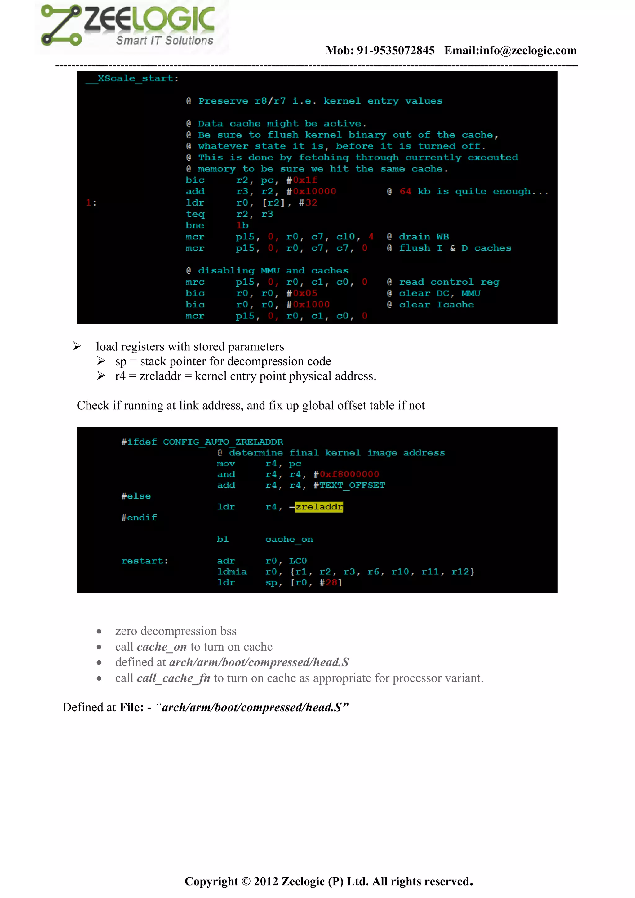 Mob: 91-9535072845 Email:info@zeelogic.com
--------------------------------------------------------------------------------------------------------------------------------




         load registers with stored parameters
           sp = stack pointer for decompression code
           r4 = zreladdr = kernel entry point physical address.

     Check if running at link address, and fix up global offset table if not




             zero decompression bss
             call cache_on to turn on cache
             defined at arch/arm/boot/compressed/head.S
             call call_cache_fn to turn on cache as appropriate for processor variant.

 Defined at File: - “arch/arm/boot/compressed/head.S”




                               Copyright © 2012 Zeelogic (P) Ltd. All rights reserved.
 