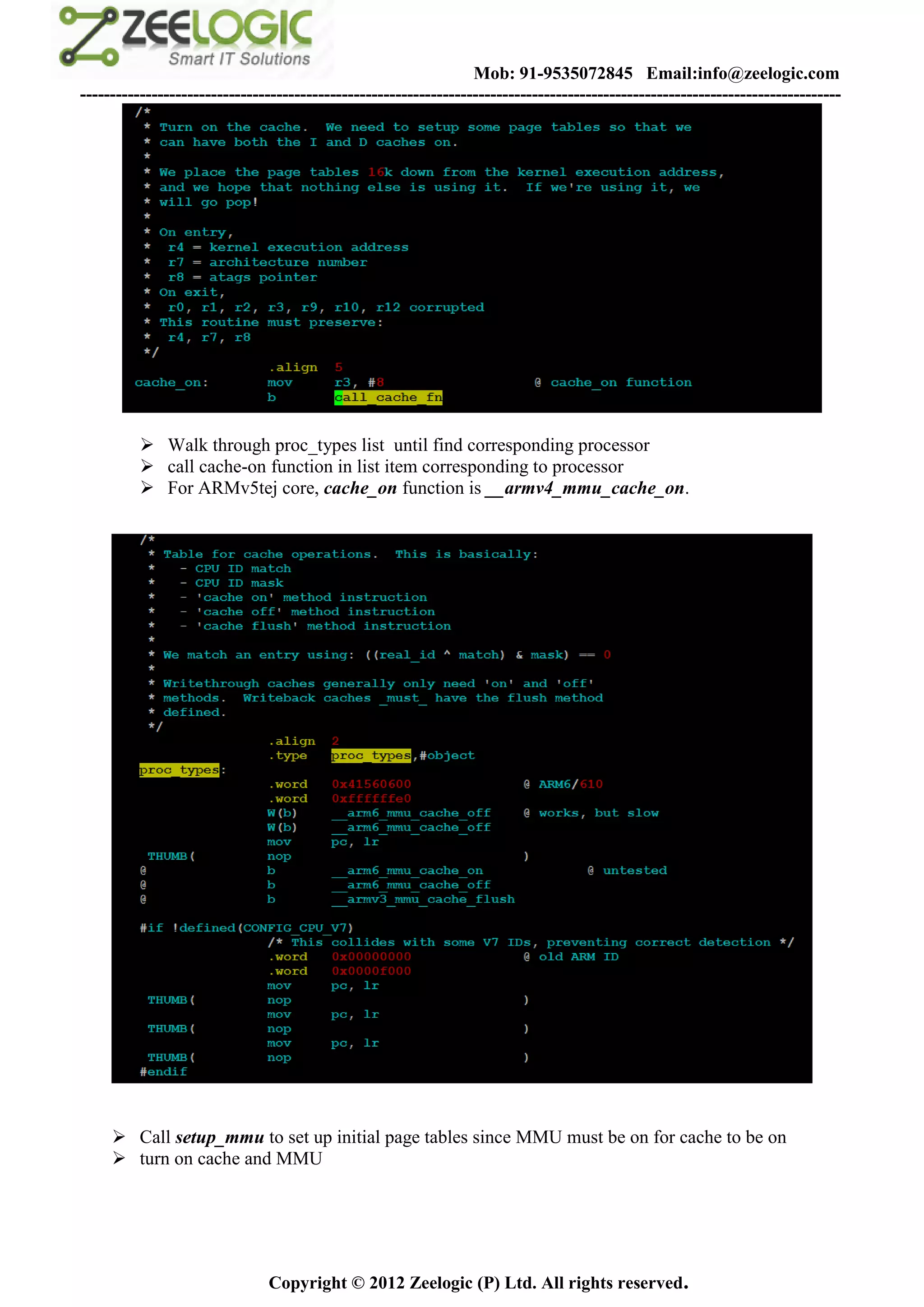 Mob: 91-9535072845 Email:info@zeelogic.com
--------------------------------------------------------------------------------------------------------------------------------




           Walk through proc_types list until find corresponding processor
           call cache-on function in list item corresponding to processor
           For ARMv5tej core, cache_on function is __armv4_mmu_cache_on.




      Call setup_mmu to set up initial page tables since MMU must be on for cache to be on
      turn on cache and MMU




                               Copyright © 2012 Zeelogic (P) Ltd. All rights reserved.
 