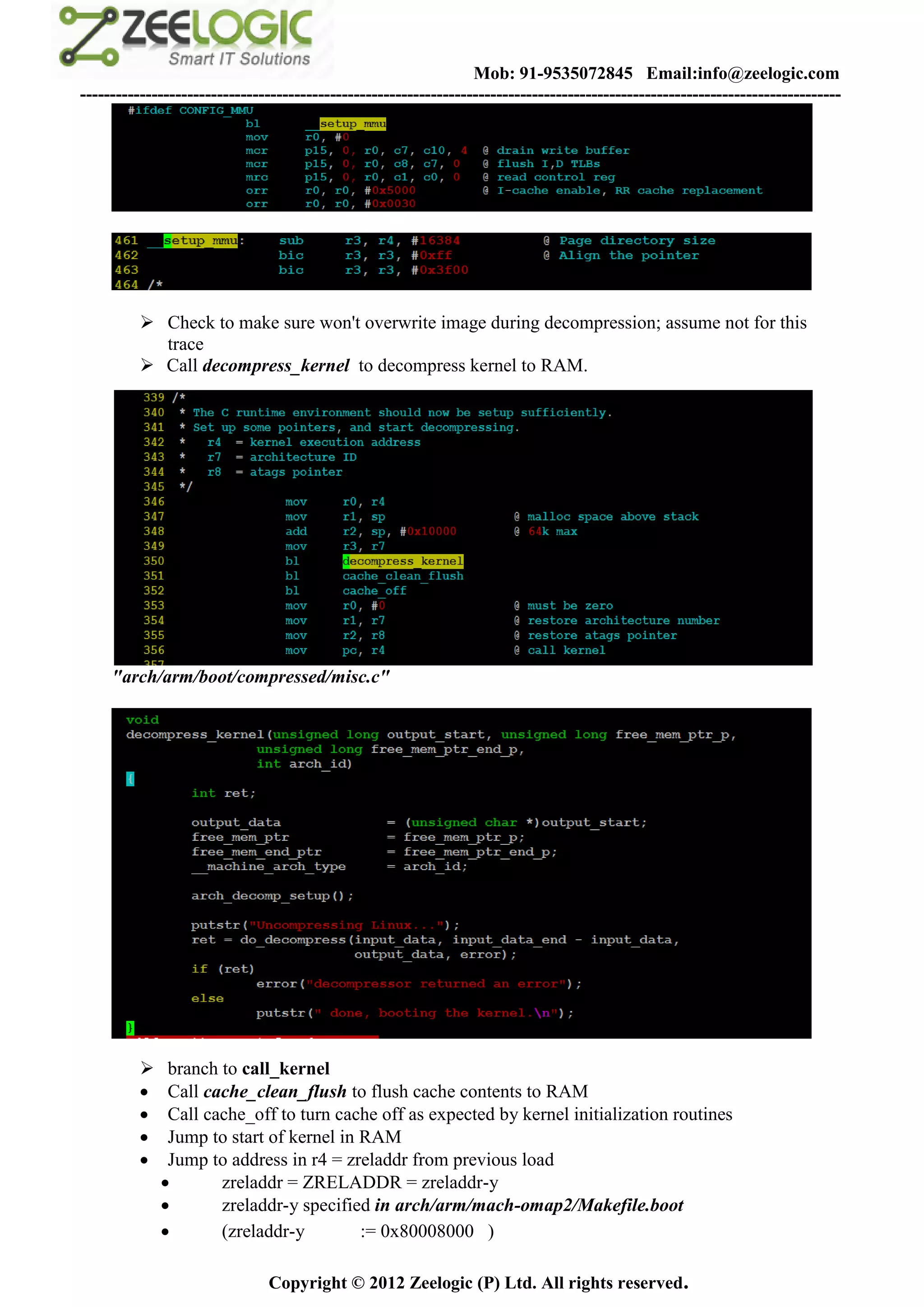 Mob: 91-9535072845 Email:info@zeelogic.com
--------------------------------------------------------------------------------------------------------------------------------




           Check to make sure won't overwrite image during decompression; assume not for this
            trace
           Call decompress_kernel to decompress kernel to RAM.




     "arch/arm/boot/compressed/misc.c"




              branch to call_kernel
              Call cache_clean_flush to flush cache contents to RAM
              Call cache_off to turn cache off as expected by kernel initialization routines
              Jump to start of kernel in RAM
              Jump to address in r4 = zreladdr from previous load
                     zreladdr = ZRELADDR = zreladdr-y
                     zreladdr-y specified in arch/arm/mach-omap2/Makefile.boot
                     (zreladdr-y         := 0x80008000 )

                               Copyright © 2012 Zeelogic (P) Ltd. All rights reserved.
 