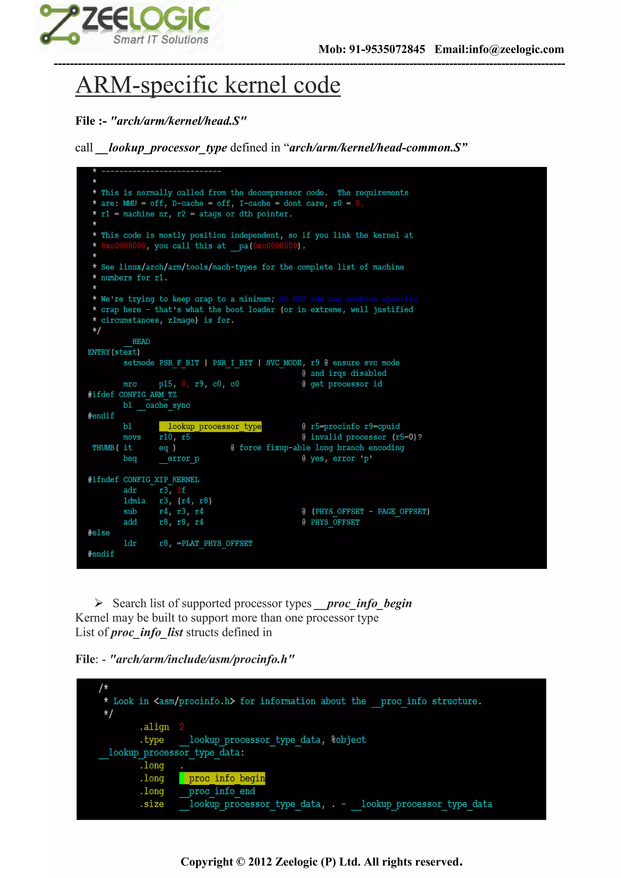 Mob: 91-9535072845 Email:info@zeelogic.com
--------------------------------------------------------------------------------------------------------------------------------

     ARM-specific kernel code
     File :- "arch/arm/kernel/head.S"

     call __lookup_processor_type defined in “arch/arm/kernel/head-common.S”




          Search list of supported processor types __proc_info_begin
     Kernel may be built to support more than one processor type
     List of proc_info_list structs defined in

     File: - "arch/arm/include/asm/procinfo.h"




                               Copyright © 2012 Zeelogic (P) Ltd. All rights reserved.
 