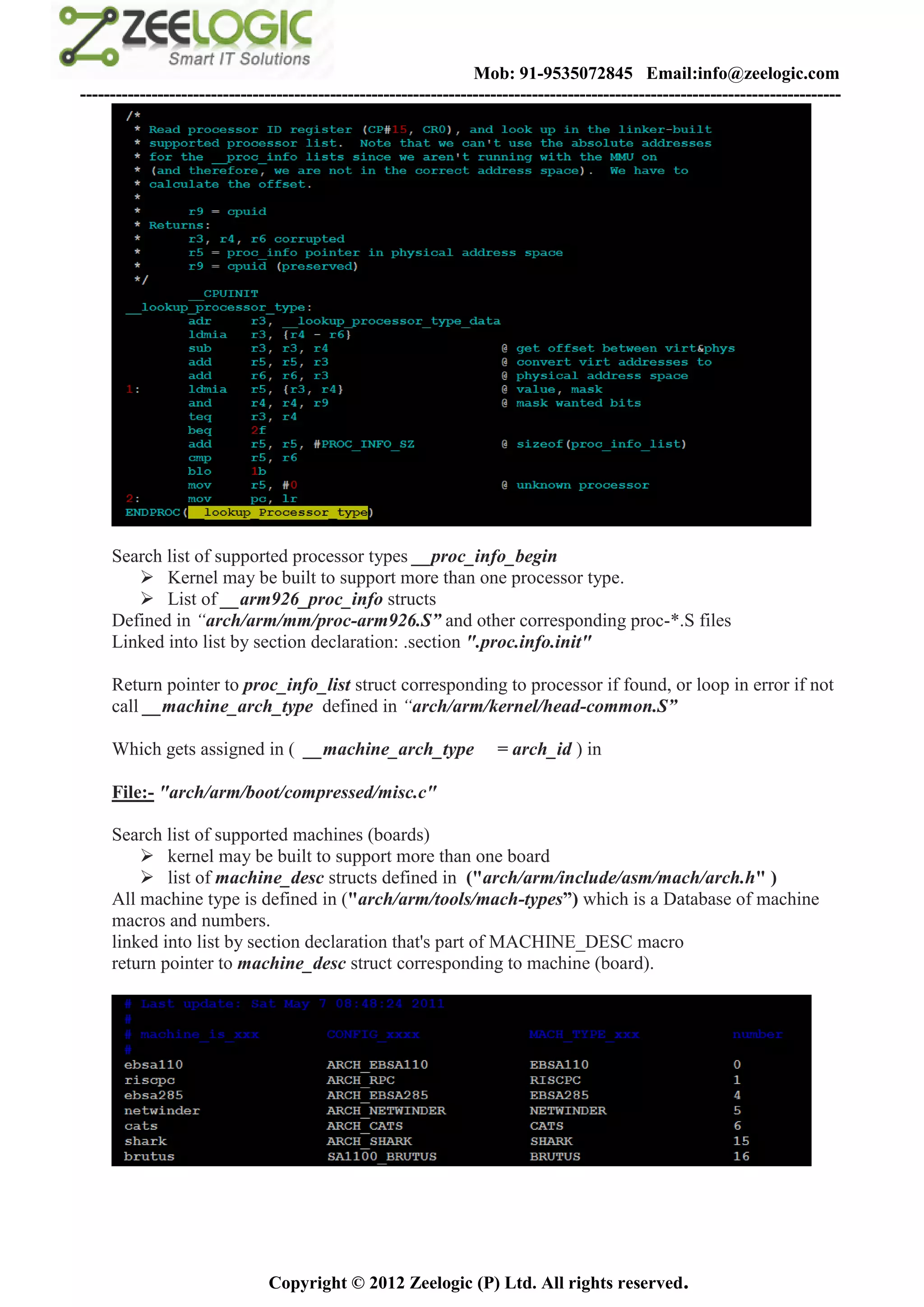 Mob: 91-9535072845 Email:info@zeelogic.com
--------------------------------------------------------------------------------------------------------------------------------




     Search list of supported processor types __proc_info_begin
         Kernel may be built to support more than one processor type.
         List of __arm926_proc_info structs
     Defined in “arch/arm/mm/proc-arm926.S” and other corresponding proc-*.S files
     Linked into list by section declaration: .section ".proc.info.init"

     Return pointer to proc_info_list struct corresponding to processor if found, or loop in error if not
     call __machine_arch_type defined in “arch/arm/kernel/head-common.S”

     Which gets assigned in ( __machine_arch_type                     = arch_id ) in

     File:- "arch/arm/boot/compressed/misc.c"

     Search list of supported machines (boards)
          kernel may be built to support more than one board
          list of machine_desc structs defined in ("arch/arm/include/asm/mach/arch.h" )
     All machine type is defined in ("arch/arm/tools/mach-types”) which is a Database of machine
     macros and numbers.
     linked into list by section declaration that's part of MACHINE_DESC macro
     return pointer to machine_desc struct corresponding to machine (board).




                               Copyright © 2012 Zeelogic (P) Ltd. All rights reserved.
 