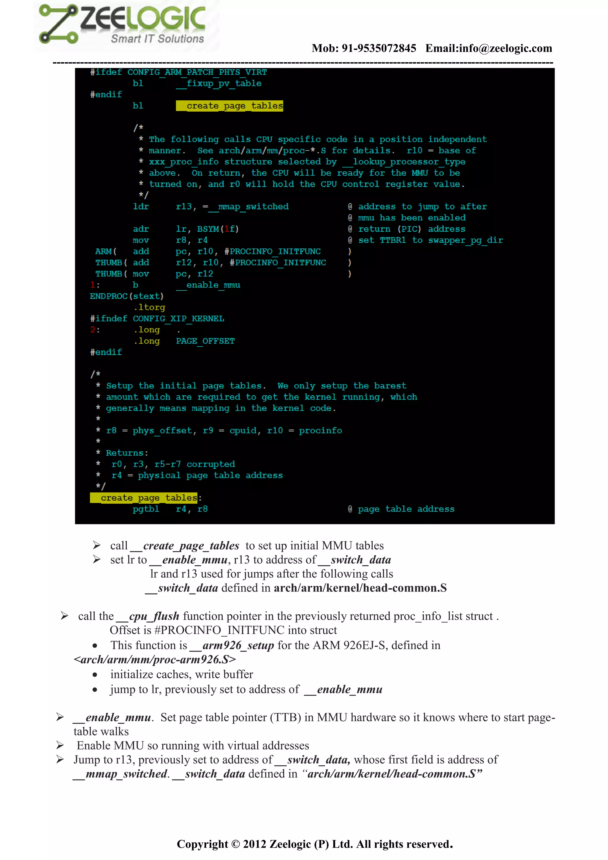 Mob: 91-9535072845 Email:info@zeelogic.com
--------------------------------------------------------------------------------------------------------------------------------




           call __create_page_tables to set up initial MMU tables
           set lr to __enable_mmu, r13 to address of __switch_data
                      lr and r13 used for jumps after the following calls
                     __switch_data defined in arch/arm/kernel/head-common.S

  call the __cpu_flush function pointer in the previously returned proc_info_list struct .
          Offset is #PROCINFO_INITFUNC into struct
       This function is __arm926_setup for the ARM 926EJ-S, defined in
  <arch/arm/mm/proc-arm926.S>
       initialize caches, write buffer
       jump to lr, previously set to address of __enable_mmu

 __enable_mmu. Set page table pointer (TTB) in MMU hardware so it knows where to start page-
  table walks
 Enable MMU so running with virtual addresses
 Jump to r13, previously set to address of __switch_data, whose first field is address of
  __mmap_switched. __switch_data defined in “arch/arm/kernel/head-common.S”




                               Copyright © 2012 Zeelogic (P) Ltd. All rights reserved.
 