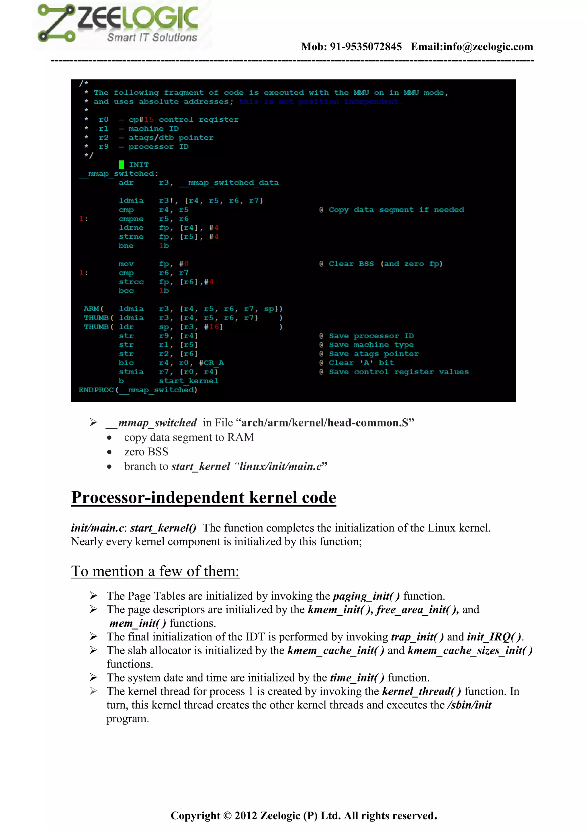 Mob: 91-9535072845 Email:info@zeelogic.com
--------------------------------------------------------------------------------------------------------------------------------




           __mmap_switched in File “arch/arm/kernel/head-common.S”
             copy data segment to RAM
             zero BSS
             branch to start_kernel “linux/init/main.c”

     Processor-independent kernel code
     init/main.c: start_kernel() The function completes the initialization of the Linux kernel.
     Nearly every kernel component is initialized by this function;

     To mention a few of them:
           The Page Tables are initialized by invoking the paging_init( ) function.
           The page descriptors are initialized by the kmem_init( ), free_area_init( ), and
             mem_init( ) functions.
           The final initialization of the IDT is performed by invoking trap_init( ) and init_IRQ( ).
           The slab allocator is initialized by the kmem_cache_init( ) and kmem_cache_sizes_init( )
            functions.
           The system date and time are initialized by the time_init( ) function.
           The kernel thread for process 1 is created by invoking the kernel_thread( ) function. In
            turn, this kernel thread creates the other kernel threads and executes the /sbin/init
            program.




                               Copyright © 2012 Zeelogic (P) Ltd. All rights reserved.
 