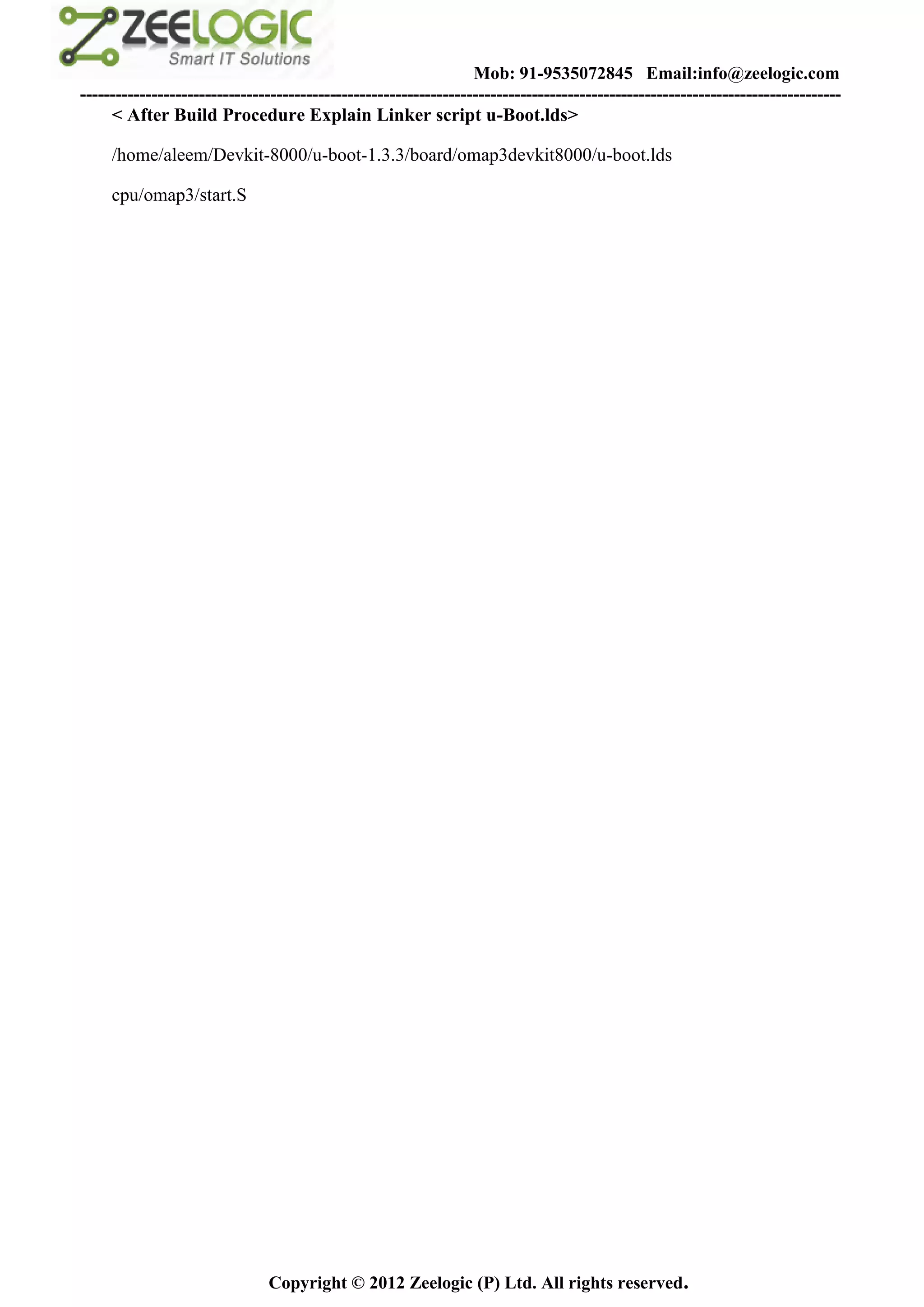 Mob: 91-9535072845 Email:info@zeelogic.com
--------------------------------------------------------------------------------------------------------------------------------
     < After Build Procedure Explain Linker script u-Boot.lds>

     /home/aleem/Devkit-8000/u-boot-1.3.3/board/omap3devkit8000/u-boot.lds

     cpu/omap3/start.S




                               Copyright © 2012 Zeelogic (P) Ltd. All rights reserved.
 