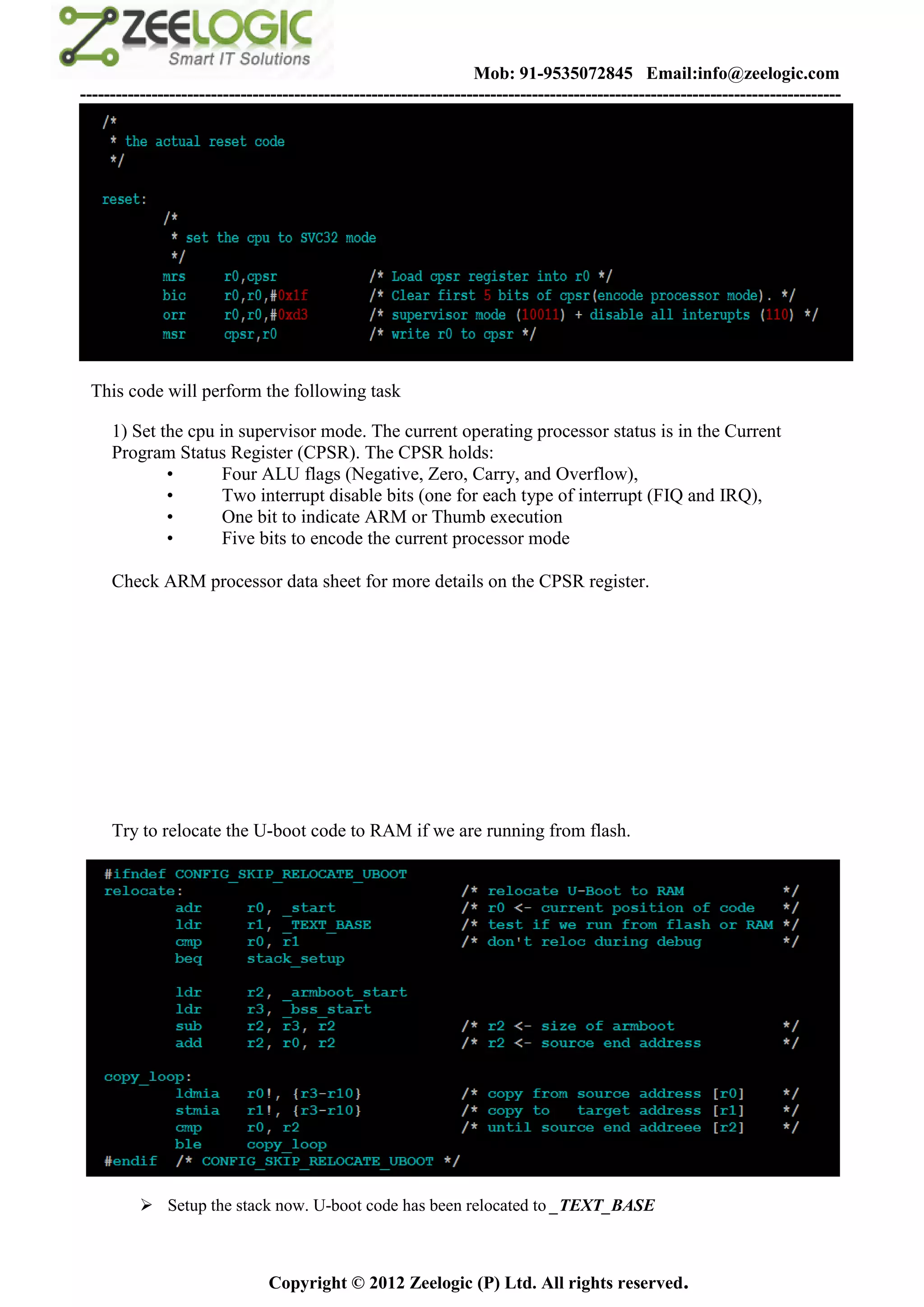 Mob: 91-9535072845 Email:info@zeelogic.com
--------------------------------------------------------------------------------------------------------------------------------




 This code will perform the following task

     1) Set the cpu in supervisor mode. The current operating processor status is in the Current
     Program Status Register (CPSR). The CPSR holds:
             •       Four ALU flags (Negative, Zero, Carry, and Overflow),
             •       Two interrupt disable bits (one for each type of interrupt (FIQ and IRQ),
             •       One bit to indicate ARM or Thumb execution
             •       Five bits to encode the current processor mode

     Check ARM processor data sheet for more details on the CPSR register.




     Try to relocate the U-boot code to RAM if we are running from flash.




           Setup the stack now. U-boot code has been relocated to _TEXT_BASE



                               Copyright © 2012 Zeelogic (P) Ltd. All rights reserved.
 
