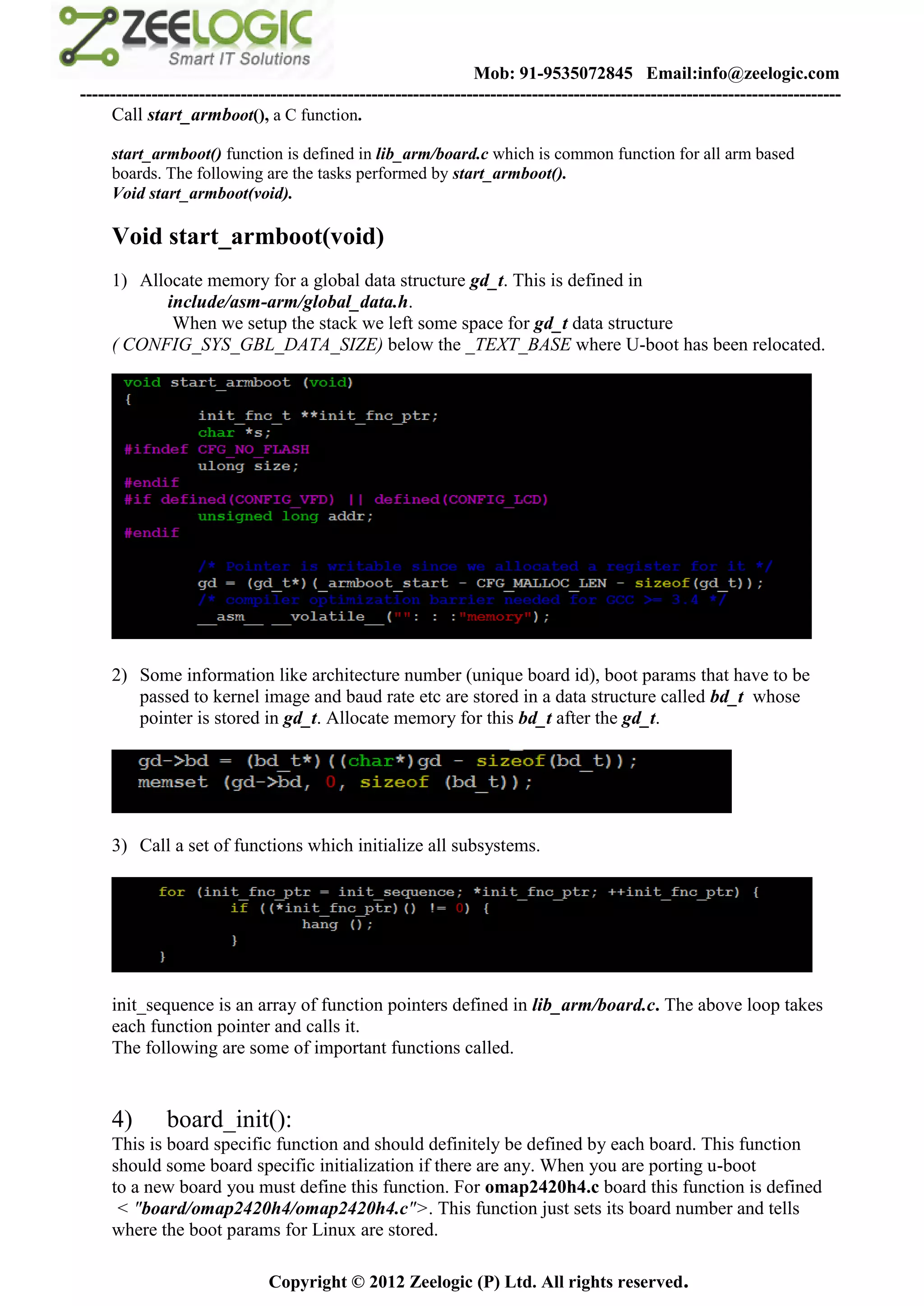 Mob: 91-9535072845 Email:info@zeelogic.com
--------------------------------------------------------------------------------------------------------------------------------
     Call start_armboot(), a C function.

     start_armboot() function is defined in lib_arm/board.c which is common function for all arm based
     boards. The following are the tasks performed by start_armboot().
     Void start_armboot(void).

     Void start_armboot(void)
     1) Allocate memory for a global data structure gd_t. This is defined in
           include/asm-arm/global_data.h.
            When we setup the stack we left some space for gd_t data structure
     ( CONFIG_SYS_GBL_DATA_SIZE) below the _TEXT_BASE where U-boot has been relocated.




     2) Some information like architecture number (unique board id), boot params that have to be
        passed to kernel image and baud rate etc are stored in a data structure called bd_t whose
        pointer is stored in gd_t. Allocate memory for this bd_t after the gd_t.




     3) Call a set of functions which initialize all subsystems.




     init_sequence is an array of function pointers defined in lib_arm/board.c. The above loop takes
     each function pointer and calls it.
     The following are some of important functions called.


     4)       board_init():
     This is board specific function and should definitely be defined by each board. This function
     should some board specific initialization if there are any. When you are porting u-boot
     to a new board you must define this function. For omap2420h4.c board this function is defined
      < "board/omap2420h4/omap2420h4.c">. This function just sets its board number and tells
     where the boot params for Linux are stored.

                               Copyright © 2012 Zeelogic (P) Ltd. All rights reserved.
 