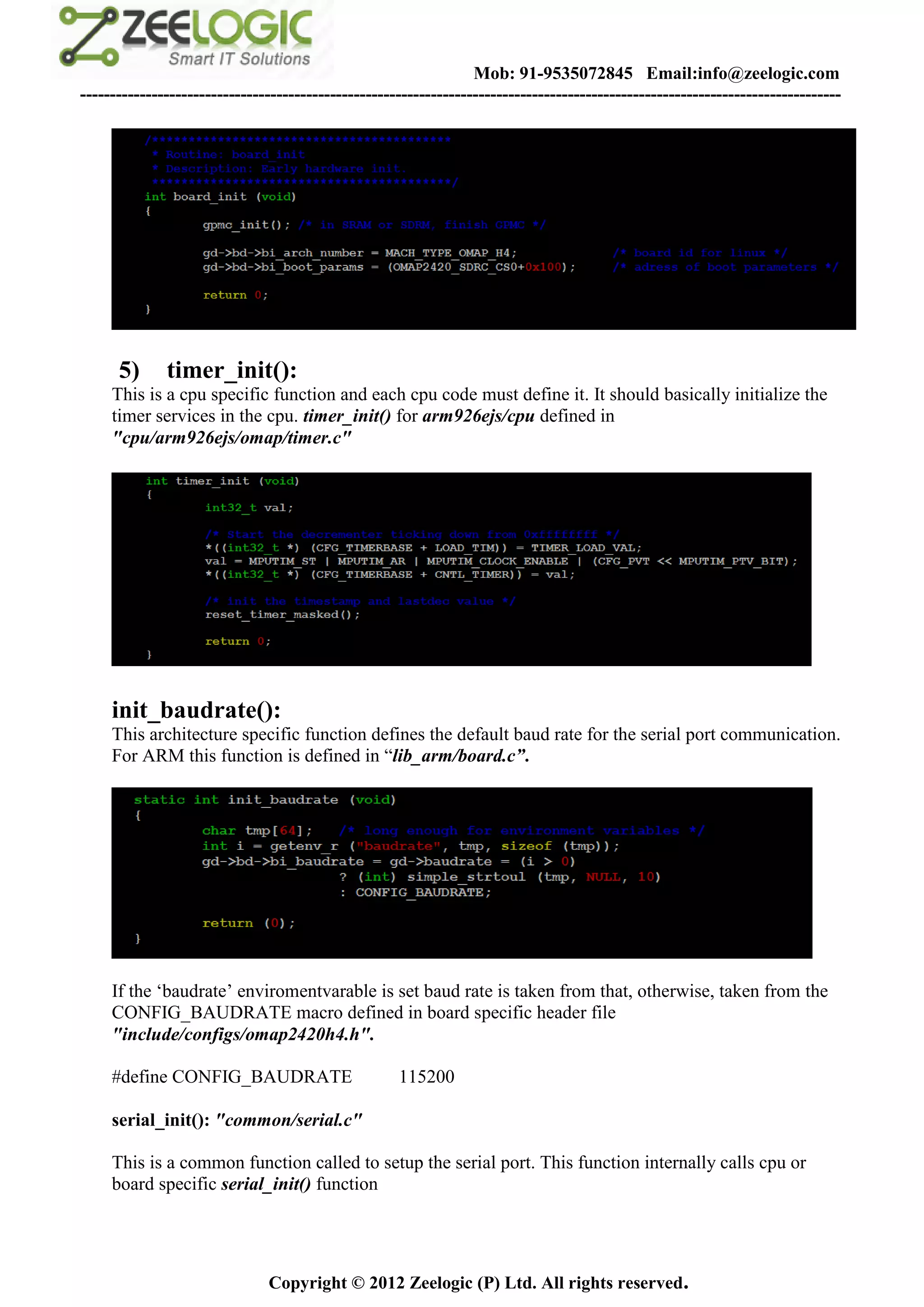 Mob: 91-9535072845 Email:info@zeelogic.com
--------------------------------------------------------------------------------------------------------------------------------




      5)      timer_init():
     This is a cpu specific function and each cpu code must define it. It should basically initialize the
     timer services in the cpu. timer_init() for arm926ejs/cpu defined in
     "cpu/arm926ejs/omap/timer.c"




     init_baudrate():
     This architecture specific function defines the default baud rate for the serial port communication.
     For ARM this function is defined in “lib_arm/board.c”.




     If the ‘baudrate’ enviromentvarable is set baud rate is taken from that, otherwise, taken from the
     CONFIG_BAUDRATE macro defined in board specific header file
     "include/configs/omap2420h4.h".

     #define CONFIG_BAUDRATE                         115200

     serial_init(): "common/serial.c"

     This is a common function called to setup the serial port. This function internally calls cpu or
     board specific serial_init() function




                               Copyright © 2012 Zeelogic (P) Ltd. All rights reserved.
 