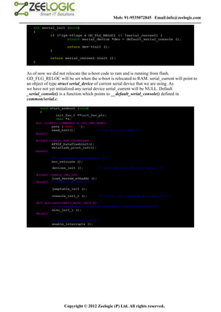 Mob: 91-9535072845 Email:info@zeelogic.com
--------------------------------------------------------------------------------------------------------------------------------




     As of now we did not relocate the u-boot code to ram and is running from flash.
     GD_FLG_RELOC will be set when the u-boot is relocated to RAM. serial_current will point to
     an object of type struct serial_device of current serial device that we are using. As
     we have not yet initialized any serial device serial_current will be NULL. Default
     _serial_console() is a function which points to __default_serial_console() defined in
     common/serial.c.




                               Copyright © 2012 Zeelogic (P) Ltd. All rights reserved.
 