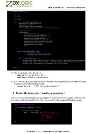 Mob: 91-9535072845 Email:info@zeelogic.com
--------------------------------------------------------------------------------------------------------------------------------




     8) Get all input and output devices list.
           stdio_init (); /* get the devices list */
           stdio_init() is defined in common/stdio.c.

     9) Call console_init_r () to setup the console info like where the input(stdin) should be taken and
        where the output(stdout) to be returned.
           console_init_r ();      /* fully init console as a device */


     10 ) Enable the interrupts “ enable_interrupts () “
     For arm boards is defined in lib_arm/interrupts.c. Writing 0×80 into cpsr register will enable the
     interrupts. enable_interrupts() is the following assembly code.<cpu/arm926ejs/interrupts.c>




                               Copyright © 2012 Zeelogic (P) Ltd. All rights reserved.
 