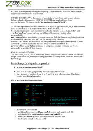 Mob: 91-9535072845 Email:info@zeelogic.com
--------------------------------------------------------------------------------------------------------------------------------
     If U-boot is interrupted by user by pressing a key U-boot enters into an infinite while loop and
     accepts user commands and executes them.

     CONFIG_BOOTDELAY is the number of seconds the u-boot should wait for user interrupt
     before it takes its default action. CONFIG_BOOTDELAY is defined in the board
     specific file header file, in this case in "include/configs/omap2420h4.h".

     As we have explained each U-boot command is an object of type struct cmd_tbl_s. The command
     name and function to be executed will be stored in this structure. All
     Commands structures are kept in memory at particular memroy, __u_boot_cmd_start and
     __u_boot_cmd_end contain start and end address of this memory section called
     command table.
     run_command() function takes the command name and finds the data structure belonging to this
     command in the command table and calls the corresponding command
     function. Let’s assume that bootcmd is not configured and U-boot provided the prompt to enter
     commands. And also assume that the linux image is loaded into the ram in a
     perticular address using tftpboot command or using some ymodem command and bootm
     command is given at the U-boot prompt.

     kb-9202# bootm 0×00280000
     The function do_bootm() that is responsible for executing bootm command. Bootm loads kernel
     image. The function do_bootm() that is responsible for executing bootm command. bootmloads
     kernel image.

     kernel image (zImage) decompression
           arch/arm/boot/compressed/head.S

             First code executed, jumped to by the bootloader, at label "start"
             Save contents of registers r1 and r2 in r7 and r8 to save off architecture ID and atags
              pointer passed in by bootloader.

     File :- "arch/arm/boot/compressed/head.S"




           execute arch-specific code
            arch/arm/boot/compressed/head-xscale.S or other arch-specific code file
            added to build in “arch/arm/boot/compressed/Makefile”.
            linked into head.S by linker section declaration: .section “start”
            flush cache, turn off cache and MMU




                               Copyright © 2012 Zeelogic (P) Ltd. All rights reserved.
 