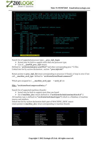 Mob: 91-9535072845 Email:info@zeelogic.com
--------------------------------------------------------------------------------------------------------------------------------




     Search list of supported processor types __proc_info_begin
         Kernel may be built to support more than one processor type.
         List of __arm926_proc_info structs
     Defined in “arch/arm/mm/proc-arm926.S” and other corresponding proc-*.S files
     Linked into list by section declaration: .section ".proc.info.init"

     Return pointer to proc_info_list struct corresponding to processor if found, or loop in error if not
     call __machine_arch_type defined in “arch/arm/kernel/head-common.S”

     Which gets assigned in ( __machine_arch_type                     = arch_id ) in

     File:- "arch/arm/boot/compressed/misc.c"

     Search list of supported machines (boards)
          kernel may be built to support more than one board
          list of machine_desc structs defined in ("arch/arm/include/asm/mach/arch.h" )
     All machine type is defined in ("arch/arm/tools/mach-types”) which is a Database of machine
     macros and numbers.
     linked into list by section declaration that's part of MACHINE_DESC macro
     return pointer to machine_desc struct corresponding to machine (board).




                               Copyright © 2012 Zeelogic (P) Ltd. All rights reserved.
 