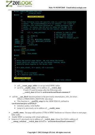 Mob: 91-9535072845 Email:info@zeelogic.com
--------------------------------------------------------------------------------------------------------------------------------




           call __create_page_tables to set up initial MMU tables
           set lr to __enable_mmu, r13 to address of __switch_data
                      lr and r13 used for jumps after the following calls
                     __switch_data defined in arch/arm/kernel/head-common.S

  call the __cpu_flush function pointer in the previously returned proc_info_list struct .
          Offset is #PROCINFO_INITFUNC into struct
       This function is __arm926_setup for the ARM 926EJ-S, defined in
  <arch/arm/mm/proc-arm926.S>
       initialize caches, write buffer
       jump to lr, previously set to address of __enable_mmu

 __enable_mmu. Set page table pointer (TTB) in MMU hardware so it knows where to start page-
  table walks
 Enable MMU so running with virtual addresses
 Jump to r13, previously set to address of __switch_data, whose first field is address of
  __mmap_switched. __switch_data defined in “arch/arm/kernel/head-common.S”




                               Copyright © 2012 Zeelogic (P) Ltd. All rights reserved.
 