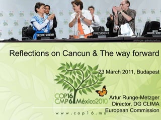 CoP16/CMP6, Cancun Reflections on Cancun & The way forward 23 March 2011, Budapest Artur Runge-Metzger 						Director, DG CLIMA European Commission 