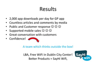 Results
• 2,000 app downloads per day for GP app
• Countless articles and comments by media
• Public and Customer response   
• Supported mobile sales   
• Great conversation with customers
• Confidence!
A team which thinks outside the box!
LBA, Free WiFi in Dublin City Center!
Better Products = SayHi Wifi,
 