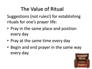 The Value of Ritual
Suggestions (not rules!) for establishing
rituals for one’s prayer life:
• Pray in the same place and position
every day
• Pray at the same time every day
• Begin and end prayer in the same way
every day.
Armchair
Mystic
Chapter 1

 
