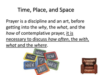 Time, Place, and Space
Prayer is a discipline and an art, before
getting into the why, the what, and the
how of contemplative prayer, it is
necessary to discuss how often, the with,
what and the where.
Armchair
Mystic
Chapter 1

 