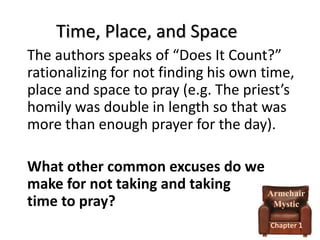 Time, Place, and Space
The authors speaks of “Does It Count?”
rationalizing for not finding his own time,
place and space to pray (e.g. The priest’s
homily was double in length so that was
more than enough prayer for the day).
What other common excuses do we
make for not taking and taking
Armchair
time to pray?
Mystic
Chapter 1

 