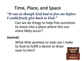 Time, Place, and Space
“It was as though God had to free me before
I could freely give back to God.”
Can we do things to help free ourselves
to move into a place where this can
more likely occur?
Journal:
What little promise or vow can I make
to God to fulfill a desire to draw
Armchair
near to Him?
Mystic
Chapter 1

 