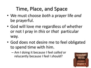 Time, Place, and Space
• We must choose both a prayer life and
be prayerful.
• God will love me regardless of whether
or not I pray in this or that particular
way.
• God does not desire me to feel obligated
to spend time with him.
– Am I doing it because I feel called or
relucantly because I feel I should?

Armchair
Mystic
Chapter 1

 