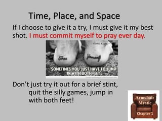 Time, Place, and Space
If I choose to give it a try, I must give it my best
shot. I must commit myself to pray ever day.

Don’t just try it out for a brief stint,
quit the silly games, jump in
with both feet!

Armchair
Mystic
Chapter 1

 