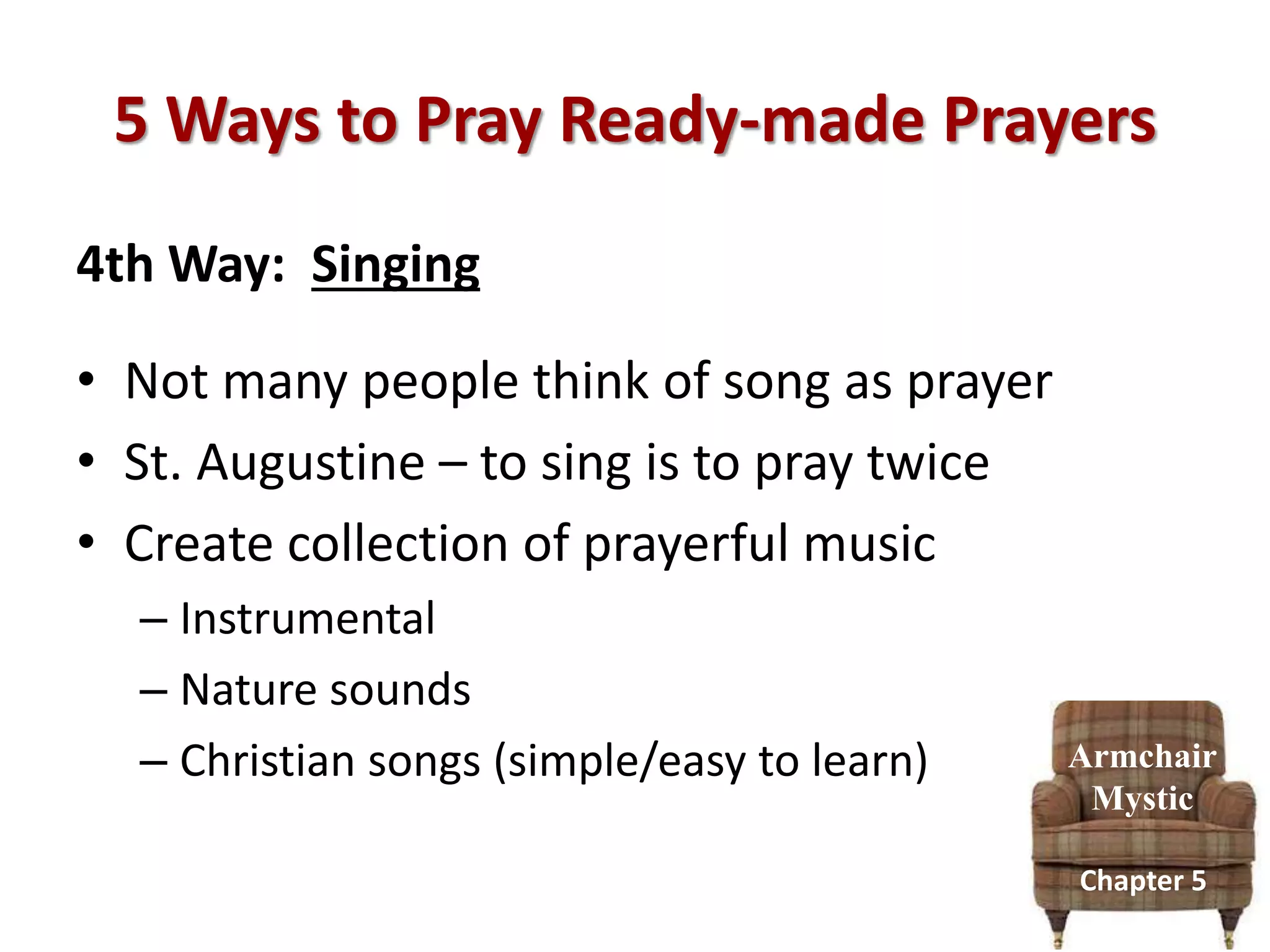 5 Ways to Pray Ready-made Prayers
4th Way: Singing
• Not many people think of song as prayer
• St. Augustine – to sing is to pray twice
• Create collection of prayerful music
– Instrumental
– Nature sounds
– Christian songs (simple/easy to learn) Armchair
Mystic
Chapter 5
 