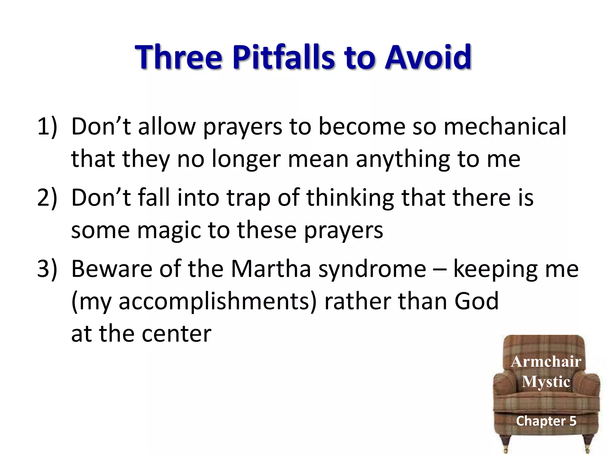 Three Pitfalls to Avoid
Armchair
Mystic
Chapter 5
1) Don’t allow prayers to become so mechanical
that they no longer mean anything to me
2) Don’t fall into trap of thinking that there is
some magic to these prayers
3) Beware of the Martha syndrome – keeping me
(my accomplishments) rather than God
at the center
 