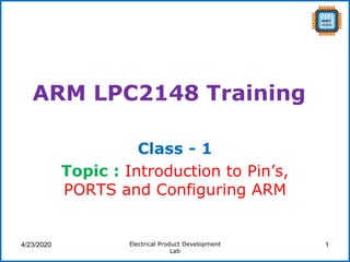 ARM LPC2148 Training
Class - 1
Topic : Introduction to Pin’s,
PORTS and Configuring ARM
4/23/2020 Electrical Product Development
Lab
1
 