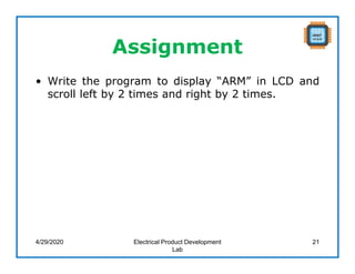 Assignment
• Write the program to display “ARM” in LCD and
scroll left by 2 times and right by 2 times.
4/29/2020 Electrical Product Development
Lab
21
 