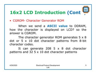 16x2 LCD Introduction (Cont..)
• CGROM- Character Generator ROM
When we send a ASCII value to DDRAM,
how the character is displayed on LCD? so the
answer is CGROM.
The character generator ROM generates 5 x 8
dot or 5 x 10 dot character patterns from 8-bit
character codes.
It can generate 208 5 x 8 dot character
patterns and 32 5 x 10 dot character patterns
4/29/2020 Electrical Product Development
Lab
5
 