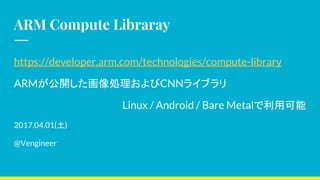ARM Compute Libraray
https://developer.arm.com/technologies/compute-library
ARMが公開した画像処理およびCNNライブラリ
Linux / Android / Bare Metalで利用可能　
2017.04.01(土)
@Vengineer
 