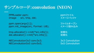 サンプルコード：convolution (NEON)
PPMLoader ppm; ppmファイル
Image src, tmp, dst; イメージバッファ
ppm.open(argv[1]); ファイルオープン
ppm.init_image(src, Format::U8); イメージ読み込み
tmp.allocator()->init(*src.info()); 初期化
dst.allocator()->init(*src.info()); 初期化
NEConvolution3x3 conv3x3; 3x3 Convolution
NEConvolution5x5 conv5x5; 5x5 Convolution
 