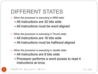  When the processor is executing in ARM state:
 All instructions are 32 bits wide
 All instructions must be word aligned
 When the processor is executing in Thumb state:
 All instructions are 16 bits wide
 All instructions must be halfword aligned
 When the processor is executing in Jazelle state:
 All instructions are 8 bits wide
 Processor performs a word access to read 4
instructions at once
DIFFERENT STATES
Fall 2008
9 ELEC8200-001: Mangilipally: ARM Core
 
