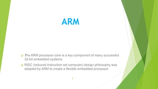 ARM
 The ARM processor core is a key component of many successful
32-bit embedded systems.
 RISC (reduced instruction set computer) design philosophy was
adapted by ARM to create a flexible embedded processor.
1
 