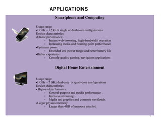 APPLICATIONS
Smartphone and Computing
Usage range:
•1 GHz – 1.5 GHz single or dual-core configurations
Device characteristics:
•Elastic performance:
o
Instant web-browsing, high-bandwidth operation
o
Increasing media and floating-point performance
•Optimum power:
o
Extended low-power range and better battery life
•Richer experience:
o
Console-quality gaming, navigation applications

Digital Home Entertainment
Usage range:
•1 GHz – 2 GHz dual-core or quad-core configurations
Device characteristics:
• High-end performance:
o
General-purpose and media performance .
o
Intensive streaming,
o
Media and graphics and compute workloads.
•Larger physical memory:
o
Larger than 4GB of memory attached
12

 