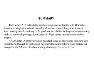 SUMMARY
The Cortex-A15 extends the application processor family with Dramatic
increase in single-thread and overall performance.Compelling new features,
functionality enable exciting OEM products Scalability for large-scale computing
and system-on-chip integration Cortex-A15 has strong momentum in mobile
market.
ARM Cortex-A family provides broadest range of processors .utra-low cost
smartphonesthrough to tablets and beyondFull upward software and feature-set
compatibility Address cloud computing challenges from end to end.

14

 