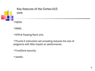 Key features of the Cortex-A15
core
•NEON
•SIMD.
•VFPv4 Floating Point Unit.
•Thumb-2 instruction set encoding reduces the size of
programs with little impact on performance.
•TrustZone security.
•Jazelle .

6

 