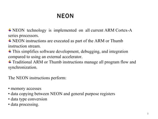 NEON
NEON technology is implemented on all current ARM Cortex-A
series processors.
NEON instructions are executed as part of the ARM or Thumb
instruction stream.
This simplifies software development, debugging, and integration
compared to using an external accelerator.
Traditional ARM or Thumb instructions manage all program flow and
synchronization.
The NEON instructions perform:
• memory accesses
• data copying between NEON and general purpose registers
• data type conversion
• data processing.
9

 