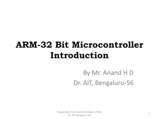 ARM-32 Bit Microcontroller
Introduction
By Mr. Anand H D
Dr. AIT, Bengaluru-56
1
Prepared by Prof. Anand H D,Dept. of ECE,
Dr. AIT, Bengaluru-56
 