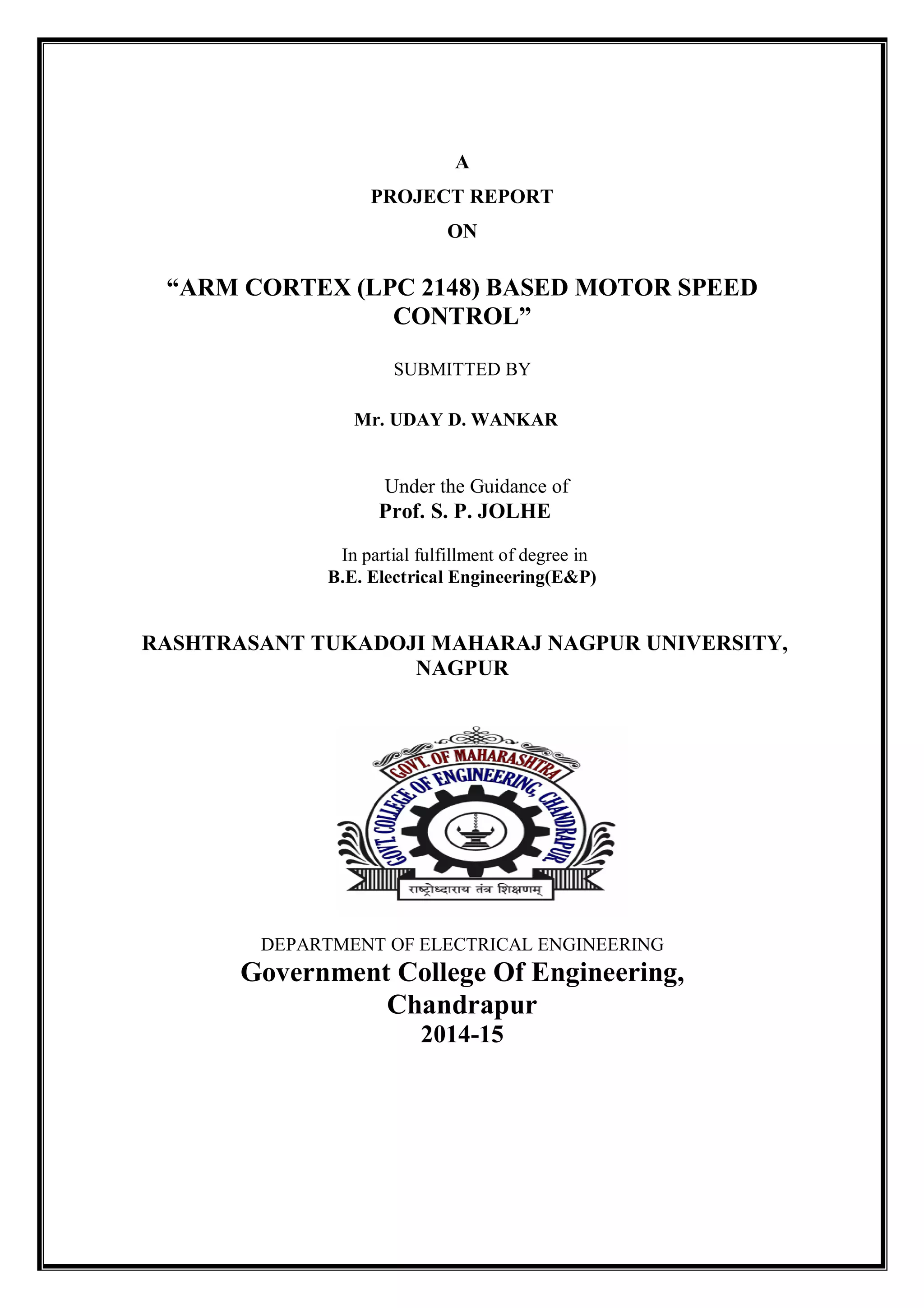 A
PROJECT REPORT
ON
“ARM CORTEX (LPC 2148) BASED MOTOR SPEED
CONTROL”
SUBMITTED BY
Mr. UDAY D. WANKAR
Under the Guidance of
Prof. S. P. JOLHE
In partial fulfillment of degree in
B.E. Electrical Engineering(E&P)
RASHTRASANT TUKADOJI MAHARAJ NAGPUR UNIVERSITY,
NAGPUR
DEPARTMENT OF ELECTRICAL ENGINEERING
Government College Of Engineering,
Chandrapur
2014-15
 