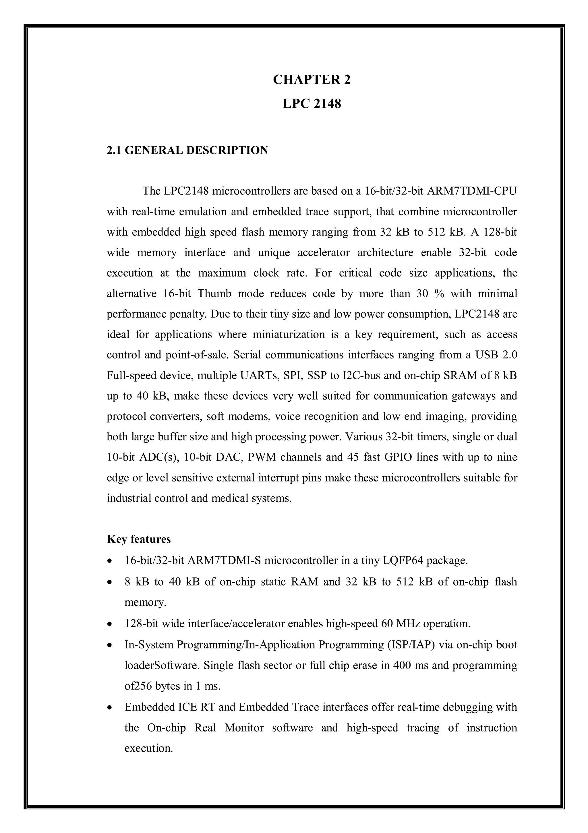 CHAPTER 2
LPC 2148
2.1 GENERAL DESCRIPTION
The LPC2148 microcontrollers are based on a 16-bit/32-bit ARM7TDMI-CPU
with real-time emulation and embedded trace support, that combine microcontroller
with embedded high speed flash memory ranging from 32 kB to 512 kB. A 128-bit
wide memory interface and unique accelerator architecture enable 32-bit code
execution at the maximum clock rate. For critical code size applications, the
alternative 16-bit Thumb mode reduces code by more than 30 % with minimal
performance penalty. Due to their tiny size and low power consumption, LPC2148 are
ideal for applications where miniaturization is a key requirement, such as access
control and point-of-sale. Serial communications interfaces ranging from a USB 2.0
Full-speed device, multiple UARTs, SPI, SSP to I2C-bus and on-chip SRAM of 8 kB
up to 40 kB, make these devices very well suited for communication gateways and
protocol converters, soft modems, voice recognition and low end imaging, providing
both large buffer size and high processing power. Various 32-bit timers, single or dual
10-bit ADC(s), 10-bit DAC, PWM channels and 45 fast GPIO lines with up to nine
edge or level sensitive external interrupt pins make these microcontrollers suitable for
industrial control and medical systems.
Key features
 16-bit/32-bit ARM7TDMI-S microcontroller in a tiny LQFP64 package.
 8 kB to 40 kB of on-chip static RAM and 32 kB to 512 kB of on-chip flash
memory.
 128-bit wide interface/accelerator enables high-speed 60 MHz operation.
 In-System Programming/In-Application Programming (ISP/IAP) via on-chip boot
loaderSoftware. Single flash sector or full chip erase in 400 ms and programming
of256 bytes in 1 ms.
 Embedded ICE RT and Embedded Trace interfaces offer real-time debugging with
the On-chip Real Monitor software and high-speed tracing of instruction
execution.
 