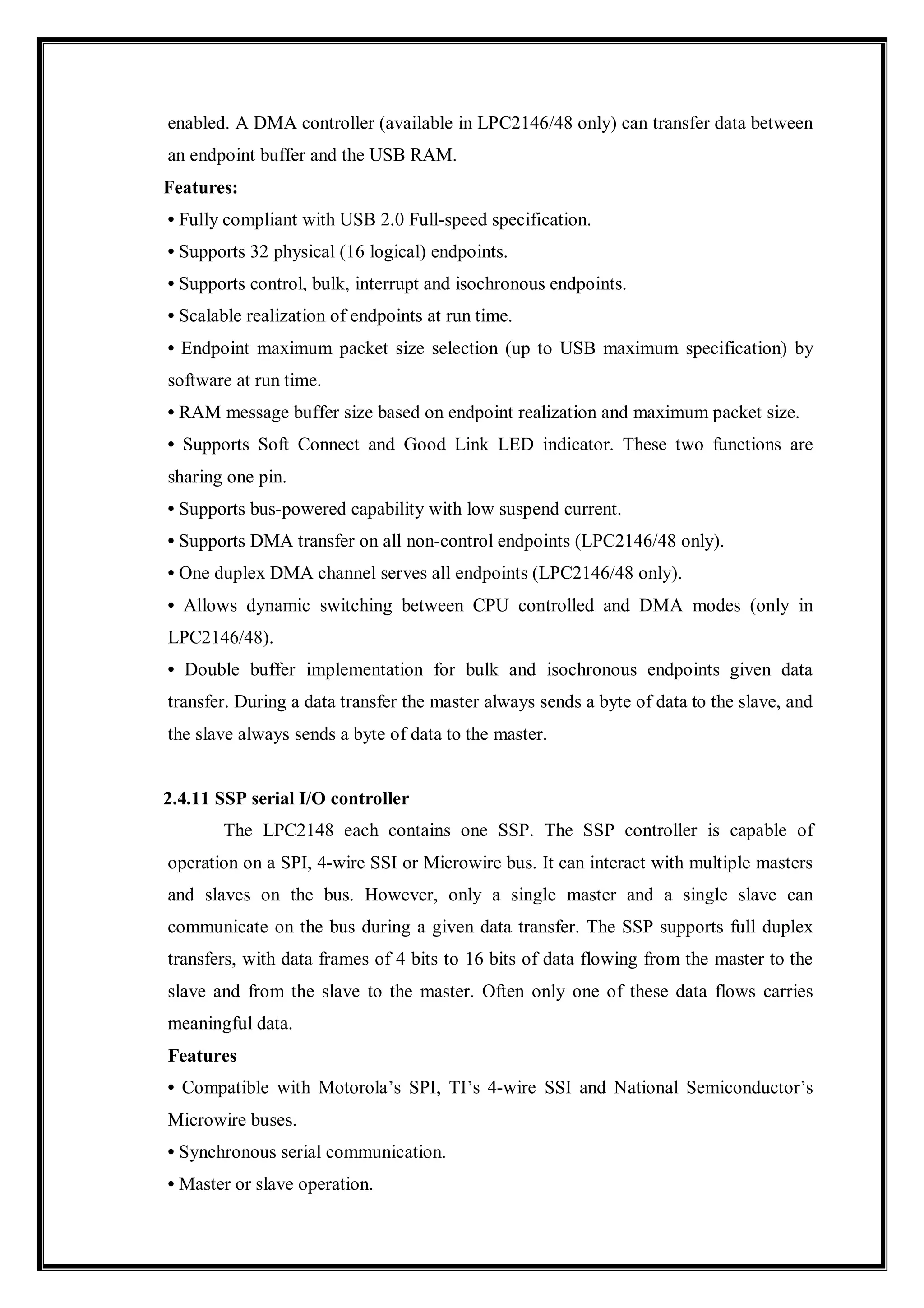 enabled. A DMA controller (available in LPC2146/48 only) can transfer data between
an endpoint buffer and the USB RAM.
Features:
• Fully compliant with USB 2.0 Full-speed specification.
• Supports 32 physical (16 logical) endpoints.
• Supports control, bulk, interrupt and isochronous endpoints.
• Scalable realization of endpoints at run time.
• Endpoint maximum packet size selection (up to USB maximum specification) by
software at run time.
• RAM message buffer size based on endpoint realization and maximum packet size.
• Supports Soft Connect and Good Link LED indicator. These two functions are
sharing one pin.
• Supports bus-powered capability with low suspend current.
• Supports DMA transfer on all non-control endpoints (LPC2146/48 only).
• One duplex DMA channel serves all endpoints (LPC2146/48 only).
• Allows dynamic switching between CPU controlled and DMA modes (only in
LPC2146/48).
• Double buffer implementation for bulk and isochronous endpoints given data
transfer. During a data transfer the master always sends a byte of data to the slave, and
the slave always sends a byte of data to the master.
2.4.11 SSP serial I/O controller
The LPC2148 each contains one SSP. The SSP controller is capable of
operation on a SPI, 4-wire SSI or Microwire bus. It can interact with multiple masters
and slaves on the bus. However, only a single master and a single slave can
communicate on the bus during a given data transfer. The SSP supports full duplex
transfers, with data frames of 4 bits to 16 bits of data flowing from the master to the
slave and from the slave to the master. Often only one of these data flows carries
meaningful data.
Features
• Compatible with Motorola’s SPI, TI’s 4-wire SSI and National Semiconductor’s
Microwire buses.
• Synchronous serial communication.
• Master or slave operation.
 