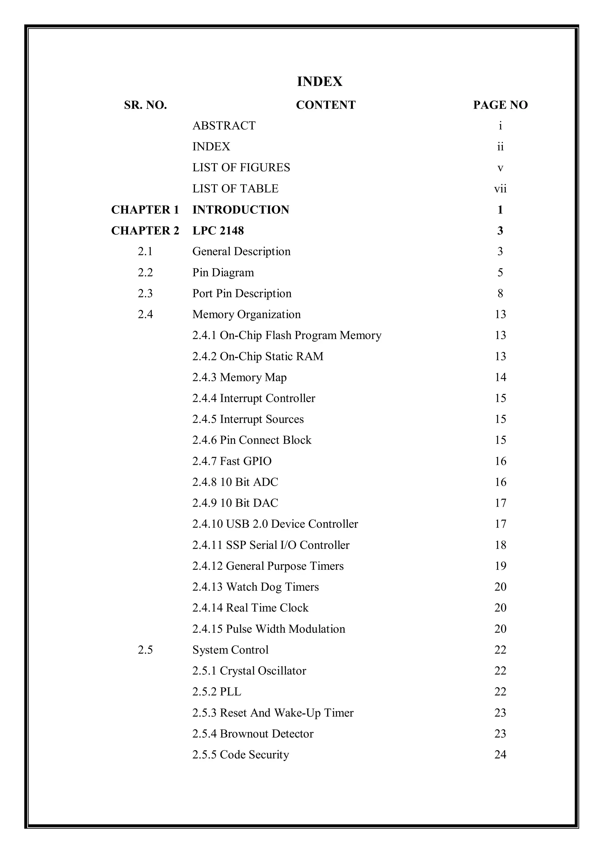 INDEX
SR. NO. CONTENT PAGE NO
ABSTRACT i
INDEX ii
LIST OF FIGURES v
LIST OF TABLE vii
CHAPTER 1 INTRODUCTION 1
CHAPTER 2 LPC 2148 3
2.1 General Description 3
2.2 Pin Diagram 5
2.3 Port Pin Description 8
2.4 Memory Organization 13
2.4.1 On-Chip Flash Program Memory 13
2.4.2 On-Chip Static RAM 13
2.4.3 Memory Map 14
2.4.4 Interrupt Controller 15
2.4.5 Interrupt Sources 15
2.4.6 Pin Connect Block 15
2.4.7 Fast GPIO 16
2.4.8 10 Bit ADC 16
2.4.9 10 Bit DAC 17
2.4.10 USB 2.0 Device Controller 17
2.4.11 SSP Serial I/O Controller 18
2.4.12 General Purpose Timers 19
2.4.13 Watch Dog Timers 20
2.4.14 Real Time Clock 20
2.4.15 Pulse Width Modulation 20
2.5 System Control 22
2.5.1 Crystal Oscillator 22
2.5.2 PLL 22
2.5.3 Reset And Wake-Up Timer 23
2.5.4 Brownout Detector 23
2.5.5 Code Security 24
 
