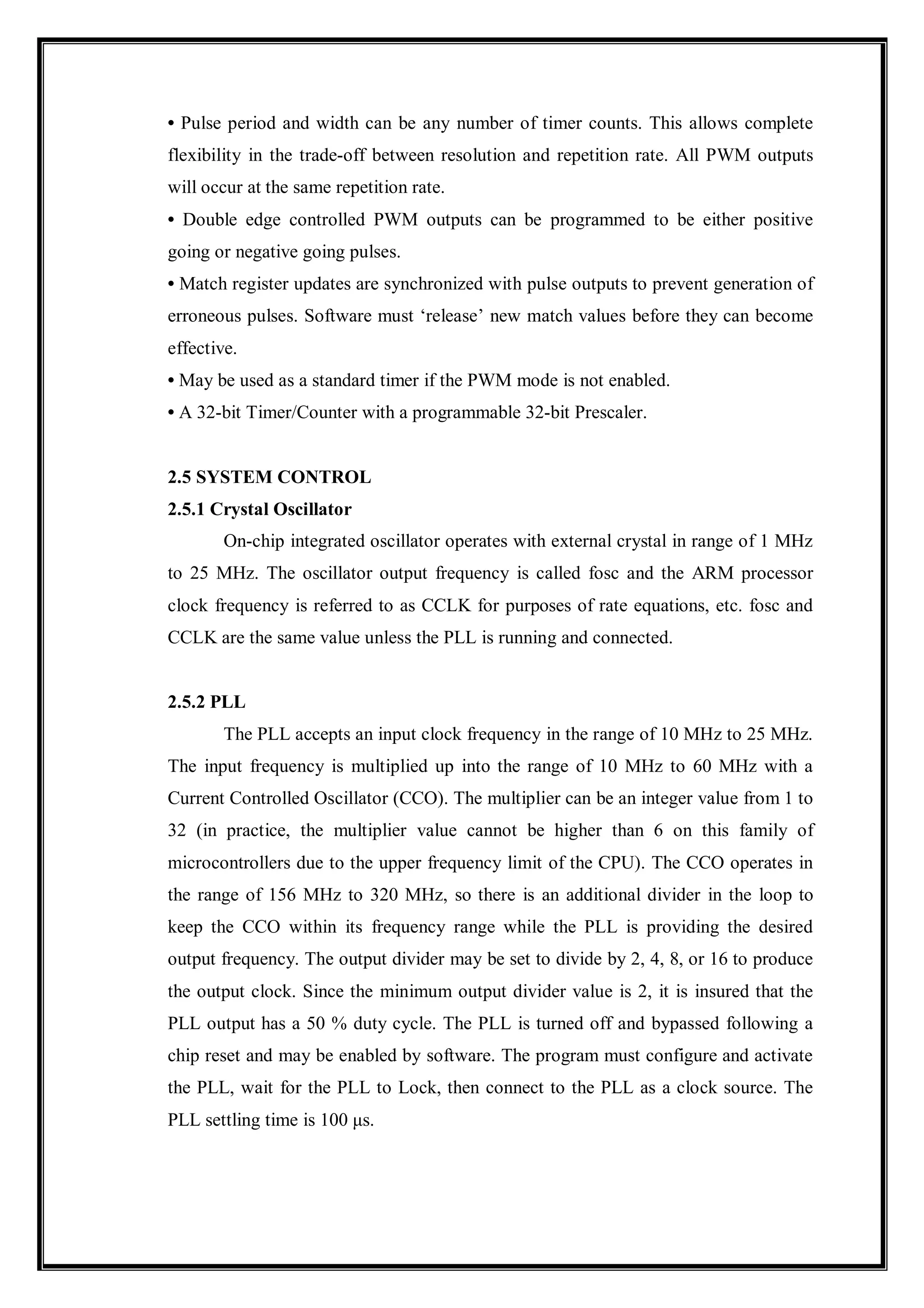 • Pulse period and width can be any number of timer counts. This allows complete
flexibility in the trade-off between resolution and repetition rate. All PWM outputs
will occur at the same repetition rate.
• Double edge controlled PWM outputs can be programmed to be either positive
going or negative going pulses.
• Match register updates are synchronized with pulse outputs to prevent generation of
erroneous pulses. Software must ‘release’ new match values before they can become
effective.
• May be used as a standard timer if the PWM mode is not enabled.
• A 32-bit Timer/Counter with a programmable 32-bit Prescaler.
2.5 SYSTEM CONTROL
2.5.1 Crystal Oscillator
On-chip integrated oscillator operates with external crystal in range of 1 MHz
to 25 MHz. The oscillator output frequency is called fosc and the ARM processor
clock frequency is referred to as CCLK for purposes of rate equations, etc. fosc and
CCLK are the same value unless the PLL is running and connected.
2.5.2 PLL
The PLL accepts an input clock frequency in the range of 10 MHz to 25 MHz.
The input frequency is multiplied up into the range of 10 MHz to 60 MHz with a
Current Controlled Oscillator (CCO). The multiplier can be an integer value from 1 to
32 (in practice, the multiplier value cannot be higher than 6 on this family of
microcontrollers due to the upper frequency limit of the CPU). The CCO operates in
the range of 156 MHz to 320 MHz, so there is an additional divider in the loop to
keep the CCO within its frequency range while the PLL is providing the desired
output frequency. The output divider may be set to divide by 2, 4, 8, or 16 to produce
the output clock. Since the minimum output divider value is 2, it is insured that the
PLL output has a 50 % duty cycle. The PLL is turned off and bypassed following a
chip reset and may be enabled by software. The program must configure and activate
the PLL, wait for the PLL to Lock, then connect to the PLL as a clock source. The
PLL settling time is 100 μs.
 