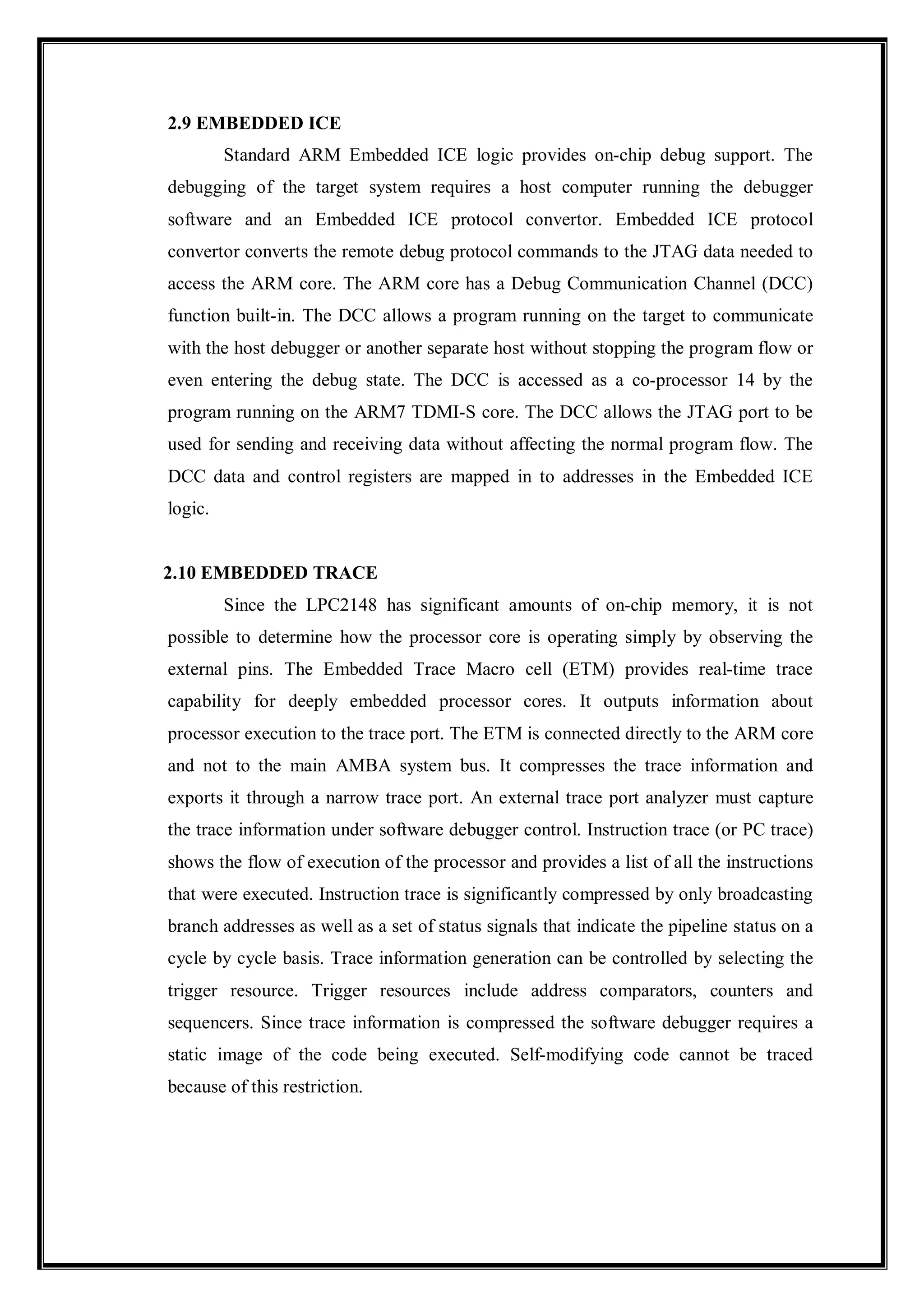 2.9 EMBEDDED ICE
Standard ARM Embedded ICE logic provides on-chip debug support. The
debugging of the target system requires a host computer running the debugger
software and an Embedded ICE protocol convertor. Embedded ICE protocol
convertor converts the remote debug protocol commands to the JTAG data needed to
access the ARM core. The ARM core has a Debug Communication Channel (DCC)
function built-in. The DCC allows a program running on the target to communicate
with the host debugger or another separate host without stopping the program flow or
even entering the debug state. The DCC is accessed as a co-processor 14 by the
program running on the ARM7 TDMI-S core. The DCC allows the JTAG port to be
used for sending and receiving data without affecting the normal program flow. The
DCC data and control registers are mapped in to addresses in the Embedded ICE
logic.
2.10 EMBEDDED TRACE
Since the LPC2148 has significant amounts of on-chip memory, it is not
possible to determine how the processor core is operating simply by observing the
external pins. The Embedded Trace Macro cell (ETM) provides real-time trace
capability for deeply embedded processor cores. It outputs information about
processor execution to the trace port. The ETM is connected directly to the ARM core
and not to the main AMBA system bus. It compresses the trace information and
exports it through a narrow trace port. An external trace port analyzer must capture
the trace information under software debugger control. Instruction trace (or PC trace)
shows the flow of execution of the processor and provides a list of all the instructions
that were executed. Instruction trace is significantly compressed by only broadcasting
branch addresses as well as a set of status signals that indicate the pipeline status on a
cycle by cycle basis. Trace information generation can be controlled by selecting the
trigger resource. Trigger resources include address comparators, counters and
sequencers. Since trace information is compressed the software debugger requires a
static image of the code being executed. Self-modifying code cannot be traced
because of this restriction.
 